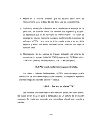 ‐ 13 ‐ 
 
f. Mejora de la eficacia: pretende que los equipos estén libres de
mantenimiento y que el costo de ciclo de su vida útil sea económico.
g. Logística y tecnología: la logística es la ciencia que se encarga de los
productos, las materias primas, los sistemas, los programas y equipos.
La tecnología que es la ingeniería de mantenimiento, es quien se
encarga del diseño, ingeniería, montaje y mantenimiento de equipos. Es
así como el TPM hace parte de la tecnología y ésta a su vez de la
logística y entre más estén interrelacionadas, existirán más equipos
libres de fallas.
h. Mejoramiento de los lugares de trabajo: aplicación del sistema de
administración japonés de las 5S: SEIRI (organización), SEITON (orden),
SEIKETSU (pureza), SEISO (limpieza), SHITSUKE (disciplina).
1.5.6 Pilares del mantenimiento productivo total.
Los pilares o procesos fundamentales del TPM sirven de apoyo para la
construcción de un sistema de producción ordenado. Se implantan siguiendo
una metodología disciplinada, potente y efectiva.
1.5.6.1 ¿Qué son los pilares TPM?
Los procesos fundamentales han sido llamados por el JIPM como pilares,
los cuales sirven de apoyo para la construcción de un sistema de producción
ordenado. Se implantan siguiendo una metodología disciplinada, potente y
efectiva.
 