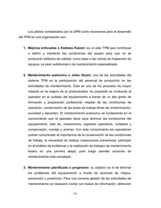 ‐ 14 ‐ 
 
Los pilares considerados por el JIPM como necesarios para el desarrollo
del TPM en una organización son:
1. Mejoras enfocadas o Kobetsu Kaizen: es un pilar TPM que contribuye
a definir y mantener las condiciones del equipo para que no se
produzcan defectos de calidad, como base a las rutinas de inspección de
equipos, ya sean autónomas o de mantenimiento especializado.
2. Mantenimiento autónomo o Jishu Hozen: una de las actividades del
sistema TPM es la participación del personal de producción en las
actividades de mantenimiento. Este es uno de los procesos de mayor
impacto en la mejora de la productividad. Su propósito es involucrar al
operador en el cuidado del equipamiento a través de un alto grado de
formación y preparación profesional, respeto de las condiciones de
operación, conservación de las áreas de trabajo libres de contaminación,
suciedad y desorden. El mantenimiento autónomo se fundamenta en el
conocimiento que el operador tiene para dominar las condiciones del
equipamiento, esto es, mecanismos, aspectos operativos, cuidados y
conservación, manejo y averías. Con este conocimiento los operadores
podrán comprender la importancia de la conservación de las condiciones
de trabajo, la necesidad de realizar inspecciones preventivas, participar
en el análisis de problemas y la realización de trabajos de mantenimiento
liviano en una primera etapa, para luego asimilar acciones de
mantenimiento más complejas.
3. Mantenimiento planificado o progresivo: su objetivo es el de eliminar
los problemas del equipamiento a través de acciones de mejora,
prevención y predicción. Para una correcta gestión de las actividades de
mantenimiento es necesario contar con bases de información, obtención
 