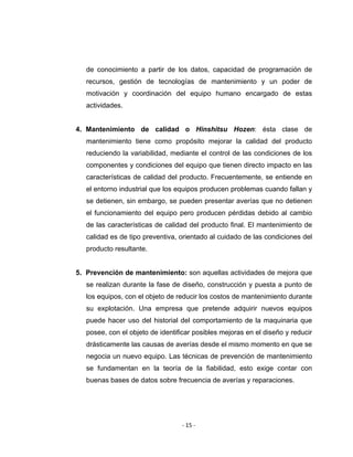‐ 15 ‐ 
 
de conocimiento a partir de los datos, capacidad de programación de
recursos, gestión de tecnologías de mantenimiento y un poder de
motivación y coordinación del equipo humano encargado de estas
actividades.
4. Mantenimiento de calidad o Hinshitsu Hozen: ésta clase de
mantenimiento tiene como propósito mejorar la calidad del producto
reduciendo la variabilidad, mediante el control de las condiciones de los
componentes y condiciones del equipo que tienen directo impacto en las
características de calidad del producto. Frecuentemente, se entiende en
el entorno industrial que los equipos producen problemas cuando fallan y
se detienen, sin embargo, se pueden presentar averías que no detienen
el funcionamiento del equipo pero producen pérdidas debido al cambio
de las características de calidad del producto final. El mantenimiento de
calidad es de tipo preventiva, orientado al cuidado de las condiciones del
producto resultante.
5. Prevención de mantenimiento: son aquellas actividades de mejora que
se realizan durante la fase de diseño, construcción y puesta a punto de
los equipos, con el objeto de reducir los costos de mantenimiento durante
su explotación. Una empresa que pretende adquirir nuevos equipos
puede hacer uso del historial del comportamiento de la maquinaria que
posee, con el objeto de identificar posibles mejoras en el diseño y reducir
drásticamente las causas de averías desde el mismo momento en que se
negocia un nuevo equipo. Las técnicas de prevención de mantenimiento
se fundamentan en la teoría de la fiabilidad, esto exige contar con
buenas bases de datos sobre frecuencia de averías y reparaciones.
 