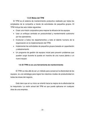 ‐ 20 ‐ 
 
1.5.9 Metas del TPM
El TPM es el sistema de mantenimiento productivo realizado por todos los
empleados de la compañía a través de actividades de pequeños grupos. El
TPM incluye las seis metas siguientes:
• Crear una misión corporativa para mejorar la eficacia de los equipos
• Usar un enfoque centrado en productividad y mantenimiento autónomo
por los operadores.
• Involucrar a todos los departamentos y todo el talento humano de la
organización en la implementación del TPM.
• Implementar las actividades de pequeños grupos basada en capacitación
y adiestramiento
• Un programa de gestión de equipos inicial para prevenir problemas que
pueden surgir durante la puesta en marcha de una nueva planta o un
nuevo equipo.
1.6 El TPM no es una herramienta de mantenimiento
El TPM va más allá de ser un método para conservar la efectividad de los
equipos, es una estrategia para lograr los máximos niveles de productividad en
todas las áreas del negocio.
Está claro que en su inicio se orientó hacia la mejora de la efectividad de
la maquinaria. La visión actual del TPM es que puede aplicarse en cualquier
área de una empresa.
 