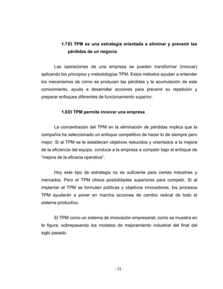 ‐ 21 ‐ 
 
1.7El TPM es una estrategia orientada a eliminar y prevenir las
pérdidas de un negocio
Las operaciones de una empresa se pueden transformar (innovar)
aplicando los principios y metodologías TPM. Estos métodos ayudan a entender
los mecanismos de cómo se producen las pérdidas y la acumulación de este
conocimiento, ayuda a desarrollar acciones para prevenir su repetición y
preparar enfoques diferentes de funcionamiento superior.
1.8El TPM permite innovar una empresa
La concentración del TPM en la eliminación de pérdidas implica que la
compañía ha seleccionado un enfoque competitivo de hacer lo de siempre pero
mejor. Si al TPM se le establecen objetivos reducidos y orientados a la mejora
de la eficiencia del equipo, conduce a la empresa a competir bajo el enfoque de
“mejora de la eficacia operativa”.
Hoy este tipo de estrategia no es suficiente para ciertas industrias y
mercados. Pero el TPM ofrece posibilidades superiores para competir. Si al
implantar el TPM se formulan políticas y objetivos innovadores, los procesos
TPM ayudarán a poner en marcha acciones de cambio radical de todo el
sistema productivo.
El TPM como un sistema de innovación empresarial, como se muestra en
la figura, sobrepasando los modelos de mejoramiento industrial del final del
siglo pasado.
 
