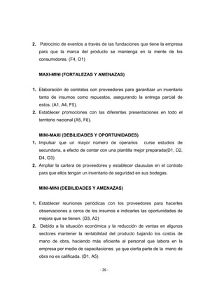 ‐ 26 ‐ 
 
2. Patrocinio de eventos a través de las fundaciones que tiene la empresa
para que la marca del producto se mantenga en la mente de los
consumidores. (F4, O1)
MAXI-MINI (FORTALEZAS Y AMENAZAS)
1. Elaboración de contratos con proveedores para garantizar un inventario
tanto de insumos como repuestos, asegurando la entrega parcial de
estos. (A1, A4, F5).
2. Establecer promociones con las diferentes presentaciones en todo el
territorio nacional (A5, F6).
MINI-MAXI (DEBILIDADES Y OPORTUNIDADES)
1. Impulsar que un mayor número de operarios curse estudios de
secundaria, a efecto de contar con una plantilla mejor preparada(D1, D2,
D4, O3)
2. Ampliar la cartera de proveedores y establecer clausulas en el contrato
para que ellos tengan un inventario de seguridad en sus bodegas.
MINI-MINI (DEBILIDADES Y AMENAZAS)
1. Establecer reuniones periódicas con los proveedores para hacerles
observaciones a cerca de los insumos e indicarles las oportunidades de
mejora que se tienen. (D3, A2)
2. Debido a la situación económica y la reducción de ventas en algunos
sectores mantener la rentabilidad del producto bajando los costos de
mano de obra, haciendo más eficiente al personal que labora en la
empresa por medio de capacitaciones ya que cierta parte de la mano de
obra no es calificada. (D1, A5)
 