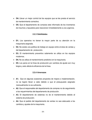 ‐ 28 ‐ 
 
• O4. Llevar un mejor control de los equipos que se les presta el servicio
de mantenimiento correctivo.
• O5. Que el departamento de compras este informado de los inventarios
de insumos y repuestos para reaccionar inmediatamente a una urgencia.
2.2.3 Debilidades
• D1. Los operarios no tienen la mayor parte de su atención en la
maquinaria asignada.
• D2. No existe una política de trabajo en equipo entre el área de ventas y
del departamento de producción.
• D3. El mantenimiento preventivo solamente se utiliza en los equipos
modernos.
• D4. No se utiliza el mantenimiento predictivo en la maquinaria.
• D5. Los paros en la línea de producción por cambios de ajuste son muy
largos y esto afecta la eficiencia de la línea.
2.2.4 Amenazas
• A1. Que en algunas ocasiones proyectos de mejora o implementación,
no se logren llevar a cabo debido a que el presupuesto asignado
mensualmente no es suficiente.
• A2. Que el responsable del departamento de compras no de seguimiento
a los requerimientos del departamento de producción.
• A3. El departamento de sistemas no de el mantenimiento debido al
sistema de producción.
• A4. Que el pedido del departamento de ventas no sea adecuado a los
cambios y ajustes de la maquinaria.
 