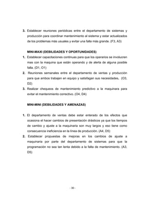 ‐ 30 ‐ 
 
3. Establecer reuniones periódicas entre el departamento de sistemas y
producción para coordinar mantenimiento al sistema y estar actualizados
de los problemas más usuales y evitar una falla más grande. (F3, A3)
MINI-MAXI (DEBILIDADES Y OPORTUNIDADES)
1. Establecer capacitaciones continuas para que los operarios se involucren
mas con la maquina que están operando y de alerta de alguna posible
falla. (D1, O1)
2. Reuniones semanales entre el departamento de ventas y producción
para que ambos trabajen en equipo y satisfagan sus necesidades. (O3,
D2)
3. Realizar chequeos de mantenimiento predictivo a la maquinara para
evitar el mantenimiento correctivo. (O4, D4)
MINI-MINI (DEBILIDADES Y AMENAZAS)
1. El departamento de ventas debe estar enterado de los efectos que
ocasiona el hacer cambios de presentación drásticos ya que los tiempos
de cambio y ajuste a la maquinaria son muy largos y eso tiene como
consecuencia ineficiencia en la línea de producción. (A4, D5)
2. Establecer propuestas de mejoras en los cambios de ajuste a
maquinaria por parte del departamento de sistemas para que la
programación no sea tan lenta debido a la falta de mantenimiento. (A3,
D5)
 