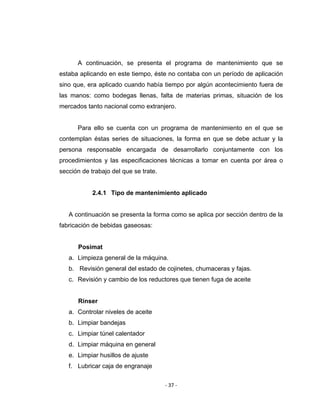 ‐ 37 ‐ 
 
A continuación, se presenta el programa de mantenimiento que se
estaba aplicando en este tiempo, éste no contaba con un período de aplicación
sino que, era aplicado cuando había tiempo por algún acontecimiento fuera de
las manos: como bodegas llenas, falta de materias primas, situación de los
mercados tanto nacional como extranjero.
Para ello se cuenta con un programa de mantenimiento en el que se
contemplan éstas series de situaciones, la forma en que se debe actuar y la
persona responsable encargada de desarrollarlo conjuntamente con los
procedimientos y las especificaciones técnicas a tomar en cuenta por área o
sección de trabajo del que se trate.
2.4.1 Tipo de mantenimiento aplicado
A continuación se presenta la forma como se aplica por sección dentro de la
fabricación de bebidas gaseosas:
Posimat
a. Limpieza general de la máquina.
b. Revisión general del estado de cojinetes, chumaceras y fajas.
c. Revisión y cambio de los reductores que tienen fuga de aceite
Rinser
a. Controlar niveles de aceite
b. Limpiar bandejas
c. Limpiar túnel calentador
d. Limpiar máquina en general
e. Limpiar husillos de ajuste
f. Lubricar caja de engranaje
 