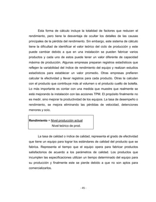 ‐ 45 ‐ 
 
Esta forma de cálculo incluye la totalidad de factores que reducen el
rendimiento, pero tiene la desventaja de ocultar los detalles de las causas
principales de la pérdida del rendimiento. Sin embargo, este sistema de cálculo
tiene la dificultad de identificar el valor teórico del ciclo de producción y este
puede cambiar debido a que en una instalación se pueden fabricar varios
productos y cada uno de estos puede tener un valor diferente de capacidad
máxima de producción. Algunas empresas preparan registros estadísticos que
reflejen la variabilidad del índice de rendimiento del equipo y realizan estudios
estadísticos para establecer un valor promedio. Otras empresas prefieren
calcular la efectividad y llevar registros para cada producto. Otras la calculan
con el producto que contribuye más al volumen o el producto cuello de botella.
Lo más importante es contar con una medida que muestre que realmente se
está mejorando la instalación con las acciones TPM. El propósito finalmente no
es medir, sino mejorar la productividad de los equipos. La tasa de desempeño o
rendimiento, se mejora eliminando las pérdidas de velocidad, detenciones
menores y ocio.
Rendimiento = Nivel producción actual
Nivel teórico de prod.
La tasa de calidad o índice de calidad, representa el grado de efectividad
que tiene un equipo para lograr los estándares de calidad del producto que se
fabrica. Representa el tiempo que el equipo opera para fabricar productos
satisfactorios de acuerdo a los parámetros de calidad. Los productos que
incumplen las especificaciones utilizan un tiempo determinado del equipo para
su producción y finalmente este se pierde debido a que no son aptos para
comercializarlos.
 