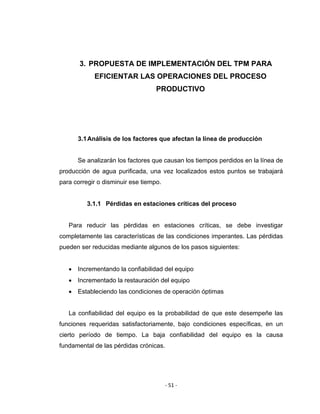 ‐ 51 ‐ 
 
3. PROPUESTA DE IMPLEMENTACIÓN DEL TPM PARA
EFICIENTAR LAS OPERACIONES DEL PROCESO
PRODUCTIVO
3.1Análisis de los factores que afectan la línea de producción
Se analizarán los factores que causan los tiempos perdidos en la línea de
producción de agua purificada, una vez localizados estos puntos se trabajará
para corregir o disminuir ese tiempo.
3.1.1 Pérdidas en estaciones críticas del proceso
Para reducir las pérdidas en estaciones críticas, se debe investigar
completamente las características de las condiciones imperantes. Las pérdidas
pueden ser reducidas mediante algunos de los pasos siguientes:
• Incrementando la confiabilidad del equipo
• Incrementado la restauración del equipo
• Estableciendo las condiciones de operación óptimas
La confiabilidad del equipo es la probabilidad de que este desempeñe las
funciones requeridas satisfactoriamente, bajo condiciones específicas, en un
cierto período de tiempo. La baja confiabilidad del equipo es la causa
fundamental de las pérdidas crónicas.
 