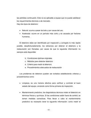 ‐ 53 ‐ 
 
las pérdidas continuarán. Esto no es aplicable a equipo que no puede satisfacer
los requerimientos técnicos o de mercado.
Hay dos tipos de deterioro:
• Natural: ocurre a pesar de todo y por causa del uso.
• Acelerada: ocurre en un período más corto y es causada por factores
humanos.
El deterioro debe ser identificado por inspección y corregido lo más rápido
posible, desafortunadamente, los esfuerzos por detener el deterioro y la
restauración son frenadas, por causa de que la siguiente información no
siempre está disponible:
b. Condiciones óptimas originales
c. Métodos para detectar deterioro
d. Criterio para medir el deterioro
e. Procedimientos adecuados de restauración
Los problemas de deterioro pueden ser evitados estableciendo criterios y
procedimientos como:
• Limpieza, es una manera efectiva para verificar y controlar el buen
estado del equipo, sirviendo como forma primaria de inspección.
• Mantenimiento predictivo, los diagnósticos técnicos miden el deterioro en
términos físicos y químicos. Si las condiciones están fuera de control, se
toman medidas correctivas. Para llevar a cabo el mantenimiento
predictivo es necesario tener la siguiente información: como medir el
 