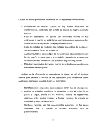 ‐ 57 ‐ 
 
Causas del ajuste: pueden ser necesarios por las siguientes circunstancias:
• Acumulación de errores: cuando no hay límites específicos de
mantenimiento, combinado con la falta de equipo, da lugar a acumular
errores.
• Falta de estándares: los ajustes son requeridos cuando no hay
estándares o cuando los estándares son inadecuados o cuando no hay
suficientes datos disponibles para preparar el estándar.
• Falta de métodos de medición: los métodos disponibles de medición y
sus instrumentos deben ser adoptados.
• Ajustes inevitables: algunos tipos de mecanismos y equipos requieren de
la intervención humana, para el apropiado funcionamiento, a menos que
el mecanismo sea rediseñado, los ajustes se seguirán requiriendo.
• Métodos inapropiados de trabajo: cuando los métodos no son claros se
hace necesario los ajustes.
Análisis de la eficacia de las operaciones de ajuste: se usó el siguiente
análisis para estudiar la eficacia de las operaciones para determinar cuáles
ajustes son esenciales y cuáles deben ser eliminados:
• Identificación de propósitos, algunos ajustes tienen más de un propósito.
• Análisis de métodos, considere los siguientes puntos: el orden de los
pasos a seguir, criterio de los métodos, número de repeticiones,
distinción entre ajustes iniciales y finales, métodos de manejo de
materiales y métodos de medición.
• Clarifique razones, use los conocimientos adquiridos en los pasos
anteriores, liste y organice las razones aparentes para los
procedimientos.
 