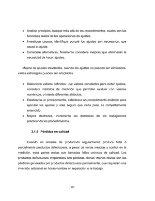 ‐ 58 ‐ 
 
• Analice principios, busque más allá de los procedimientos, cuales son las
funciones reales de las operaciones de ajustes.
• Investigue causas, identifique porqué los ajustes son necesarios, que
causó el ajuste.
• Considere alternativas, finalmente considere mejoras que eliminarán la
necesidad de hacer ajustes.
Mejora de ajustes inevitables, cuando los ajustes no pueden ser eliminados,
varias estrategias pueden ser adoptadas.
• Seleccione valores definidos: use valores constantes para evitar ajustes,
considere métodos de medición que permitan evaluar con valores
numéricos, o intente diferentes atributos.
• Establezca un procedimiento, establezca un procedimiento estándar para
ejecutar los ajustes y esté seguro que cada paso es completamente
entendido.
• Mejore destrezas, incremente las destrezas de los trabajadores
practicando los procedimientos.
3.1.5 Pérdidas en calidad
Cuando un sistema de producción regularmente produce total o
parcialmente productos defectuosos, a pesar de varias mejoras y control en la
medición, esas partes malas son llamadas fallas crónicas de calidad. Los
productos defectuosos irreparables son pérdidas obvias; menos obvias son las
pérdidas generadas por productos defectuosos parcialmente, que requieren una
inversión adicional en horas-hombre en reparación o re trabajo.
 