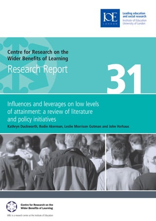 WBL is a research centre at the Institute of Education
Centre for Research on the
Wider Benefits of Learning
Research Report
Influences and leverages on low levels
of attainment: a review of literature
and policy initiatives
Kathryn Duckworth, Rodie Akerman, Leslie Morrison Gutman and John Vorhaus
31
WBL Cover 31:Layout 1 27/4/09 15:25 Page 1
 