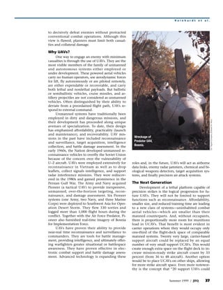 Reinhardt       et   al.



to decisively defeat enemies without protracted
conventional combat operations. Although this
view is flawed, planners must limit both casual-
ties and collateral damage.

Why UAVs?
      One way to engage an enemy with minimum
casualties is through the use of UAVs. They are the
most visible members of the family of unmanned
and autonomous systems either employed or
under development. These powered aerial vehicles
carry no human operators, use aerodynamic forces
for lift, fly autonomously or are piloted remotely,
are either expendable or recoverable, and carry
both lethal and nonlethal payloads. But ballistic
or semiballistic vehicles, cruise missiles, and ar-
tillery projectiles are not considered as unmanned
vehicles. Often distinguished by their ability to
deviate from a preordained flight path, UAVs re-
spond to external command.
      Unmanned systems have traditionally been
employed in dirty and dangerous missions, and




                                                                                                             55th Signal Company (Edward W. Nino)
their development has proceeded along unique
avenues of specialization. To date, their design
has emphasized affordability, practicality (launch
and maintenance), and recoverability. UAV mis-
sions in the past have included reconnaissance         Wreckage of
and surveillance, target acquisition, intelligence     Predator UAV,
collection, and battle damage assessment. In the       Bosnia.
early 1960s, the Nation developed unmanned re-
connaissance vehicles to overfly the Soviet Union
because of the concern over the vulnerability of
U–2 aircraft. UAVs were employed extensively for      roles and, in the future, UAVs will act as airborne
reconnaissance in Vietnam as well as to drop          data links, enemy radar jammers, chemical and bi-
leaflets, collect signals intelligence, and support   ological weapons detectors, target acquisition sys-
radar interference missions. They were rediscov-      tems, and finally precision air attack systems.
ered in the 1980s and gained prominence in the
Persian Gulf War. The Army and Navy acquired          The Next Generation
Pioneer (a tactical UAV) to provide inexpensive,           Development of a lethal platform capable of
unmanned, over-the-horizon targeting, recon-          precision strikes is the logical progression for fu-
naissance, and damage assessment. Six Pioneer         ture UAVs. They will not be limited to support
systems (one Army, two Navy, and three Marine         functions such as reconnaissance. Affordability,
Corps) were deployed to Southwest Asia for Oper-      smaller size, and reduced training time are leading
ation Desert Storm. They flew 330 sorties and         to a new class of systems—uninhabited combat
logged more than 1,000 flight hours during the        aerial vehicles—which are smaller than their
conflict. Together with the Air Force Predator, Pi-   manned counterparts. And, without occupants,
oneer also furnished real-time imagery of Bosnia      there is proportionally more room for munitions
for Implementation Force.                             load in UCAVs. That benefit is most evident in
      UAVs have proven their ability to provide       carrier operations where they would occupy only
near-real time reconnaissance and surveillance to     one-third of the flight-deck space of comparable
commanders. They are tools for battle manage-         manned systems. Twenty very large, carrier-based
ment, providing intelligence, and ultimately offer-   support aircraft could be replaced by an equal
ing warfighters greater situational or battlespace    number of very small support UCAVs. This would
awareness. They have proven effective in elec-        create enough extra space on the flight deck to in-
tronic combat support and battle damage assess-       crease mission-ready strike aircraft count by 33
ment. Advanced technology is expanding these          percent (from 36 to 48 aircraft). Another option
                                                      would be to place UCAVs on other ships, allowing
                                                      for more strike aircraft space. Even more notewor-
                                                      thy is the concept that “20 support UAVs could


                                                                              Summer 1999 / JFQ        37
 