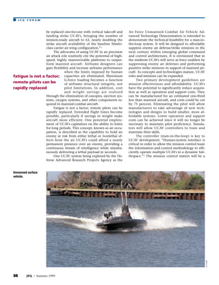 s    JFQ   FORUM



                 be replaced one-for-one with vertical take-off and      Air Force Unmanned Combat Air Vehicle Ad-
                 landing strike UCAVs, bringing the number of            vanced Technology Demonstration is intended to
                 mission-ready aircraft to 63, nearly doubling the       demonstrate the technical feasibility for a man-in-
                 strike aircraft availability of the baseline Nimitz-    the-loop system. It will be designed to affordably
                 class carrier air wing configuration.” 1                suppress enemy air defense/strike missions in the
                       The advocates of using UCAV in an precision       next century within emerging global command
                 air attack role routinely cite the potential of high-   and control architectures. It is envisioned that in
                 speed, highly maneuverable platforms to outper-         the midterm UCAVs will serve as force enablers by
                 form manned aircraft. Airframe designers can            suppressing enemy air defenses and performing
                 gain flexibility and increase airframe performance      punitive strike missions in support of manned air-
                               when the limits imposed by human          craft. As concepts and technologies mature, UCAV
fatigue is not a factor; capacities are eliminated. Maximum              roles and missions can be expanded.
                               G-force loading becomes a function              Two primary development guidelines are
remote pilots can be           of airframe structural integrity, not     mission effectiveness and affordability. UCAVs
rapidly replaced               pilot limitations. In addition, cost      have the potential to significantly reduce acquisi-
                               and weight savings are realized           tion as well as operation and support costs. They
                 through the elimination of canopies, ejection sys-      can be manufactured for an estimated one-third
                 tems, oxygen systems, and other components re-          less than manned aircraft, and costs could be cut
                 quired in manned combat aircraft.                       by 75 percent. Eliminating the pilot will allow
                       Fatigue is not a factor; remote pilots can be     manufacturers to take advantage of new tech-
                 rapidly replaced. Extended flight times become          nologies and designs to build smaller, more af-
                 possible, particularly if savings in weight make        fordable systems. Lower operation and support
                 aircraft more efficient. One potential employ-          costs can be achieved since it will no longer be
                 ment of UCAVs capitalizes on the ability to loiter      necessary to maintain pilot proficiency. Simula-
                 for long periods. This concept, known as air occu-      tors will allow UCAV controllers to train and
                 pation, is described as the capability to hold an       maintain their skills.
                 enemy at risk from either lethal or nonlethal ef-             The controller (man-in-the-loop) is key to
                 fects from the air. UCAVs could afford a nearly         UCAV development. “Human-system interface is
                 permanent presence over an enemy, providing a           critical in order to allow the mission control team
                 continuous stream of intelligence while simulta-        the information and control methodology to effi-
                 neously delivering a lethal payload in seconds.         ciently operate multiple UCAVs in a dynamic bat-
                       One UCAV system being explored by the De-         tlespace.” 2 The mission control station will be a
                 fense Advanced Research Projects Agency as the


Unmanned surface
vehicle.




                                                                                                                               no credit




38         JFQ / Summer 1999
 