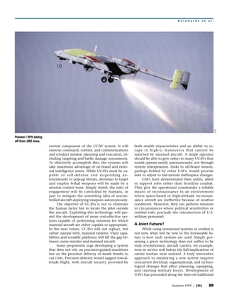 Reinhardt       et   al.




                                                                                                                                      DOD
Pioneer I RPV taking
off from USS Iowa.
                       central component of the UCAV system. It will           both stealth characteristics and an ability to es-
                       exercise command, control, and communications           cape in high-G maneuvers that cannot be
                       and conduct mission planning and execution, in-         matched by manned aircraft. A single operator
                       cluding targeting and battle damage assessments.        should be able to give orders to many UCAVs that
                       To effectively accomplish this, the systems will        would operate nearly autonomously, not through
                       take maximum advantage of on board and exter-           remote teleoperation. Links to off-board sensors,
                       nal intelligence assets. While UCAVs must be ca-        perhaps fielded by other UAVs, would provide
                       pable of self-defense and responding au-                data to adjust to last-minute battlespace changes.
                       tonomously to pop-up threats, decisions to target            UAVs have demonstrated their utility, albeit
                       and employ lethal weapons will be made by a             in support roles rather than frontline combat.
                       mission control team. Simply stated, the rules of       They give the operational commander a reliable
                       engagement will be controlled by humans, in             means of reconnaissance in an environment
                       part to mitigate the unsettling idea of uncon-          where space-based or high-altitude reconnais-
                       trolled aircraft deploying weapons autonomously.        sance aircraft are ineffective because of weather
                             The objective of UCAVs is not to eliminate        conditions. Moreover, they can perform missions
                       the human factor but to locate the pilot outside        in circumstances where political sensitivities or
                       the aircraft. Exploiting this technology will per-      combat risks preclude the introduction of U.S.
                       mit the development of more cost-effective sys-         military personnel.
                       tems capable of performing missions for which
                       manned aircraft are either capable or appropriate.      A Joint Future?
                       In the near future, UCAVs will not replace, but              While using unmanned systems in combat is
                       rather operate with, manned systems. Their capa-        not new, what will be new in the foreseeable fu-
                       bilities and reusable platforms will fill the gap be-   ture is how such systems are used. Simply pos-
                       tween cruise missiles and manned aircraft.              sessing a given technology does not suffice to be
                             Some proponents urge developing a system          truly revolutionary; aircraft carriers, for example,
                       that does not rely on precision-guided munitions        were in service well before the full implications of
                       but on the precision delivery of dumb bombs to          carrier warfare were realized. A truly innovative
                       cut costs. Precision delivery would suggest low-al-     approach to employing a new system requires
                       titude flight, with aircraft security provided by       concurrent doctrinal, organizational, and techno-
                                                                               logical changes that affect planning, equipping,
                                                                               and training military forces. Development of
                                                                               UAVs has proceeded along the lines of traditional


                                                                                                       Summer 1999 / JFQ        39
 