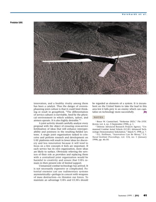 Reinhardt        et   al.



Predator UAV.




                                                                                                                                   DOD
                innovation, and a healthy rivalry among them            be regarded as elements of a system. It is incum-
                has been a catalyst. Thus the danger of overem-         bent on the United States to take the lead in this
                phasizing joint culture is that it could limit think-   area lest it falls prey to an enemy which can capi-
                ing or result in groupthink. “The differentiation       talize on technology more successfully.         JFQ
                of service cultures is inevitable, bred by the physi-
                cal environment in which soldiers, sailors, and          NOTES
                airmen operate. It is also highly desirable.” 3            1 Bruce W. Carmichael, “Strikestar 2025,” The DTIC
                      A joint activity should carefully analyze every   Review, vol. 4, no. 2 (September 1998), p. 1.
                proposal with the object of ensuring cross-service         2 Defense Advanced Research Projects Agency, “Un-

                fertilization of ideas that will enhance interoper-     manned Combat Aerial Vehicle (UCAV) Advanced Tech-
                ability and jointness in the resulting fielded sys-     nology Demonstration Solicitation,” March 9, 1998, p. 7.
                                                                           3 F.G. Hoffman, “Innovation Can Be Messy,” U.S.
                tems. A single joint organization tasked to con-
                ceive and perform research and development on           Naval Institute Proceedings, vol. 124, no. 1 (January
                UAV platforms will result in fewer ideas for discov-    1998), pp. 46–50.
                ery and less innovation because it will tend to
                focus on a few concepts it feels are important. If
                each service has its own organization, more ideas
                are likely to surface. Obviously relieving the serv-
                ices of their role as providers and replacing them
                with a centralized joint organization would be
                harmful to creativity and ensure that UAVs re-
                main in their present role of limited support.
                      Unmanned combat technology has arrived. It
                is not necessarily expensive or complicated. Po-
                tential enemies can use rudimentary systems
                asymmetrically—perhaps in concert with weapons
                of mass destruction—to threaten our forces. To
                maintain an advantage UAVs and UCAVs should




                                                                                                  Summer 1999 / JFQ         41
 