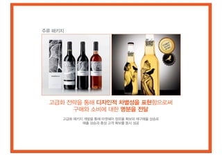 주류 패키지




 고급화 전략을 통해 디자인적 차별성을 표현함으로써
      구매와 소비에 대한 명분을 전달
     고급화 패키지 개발을 통해 마켓쉐어 점유율 확보와 재구매율 상승로
            매출 상승과 충성 고객 확보를 동시 성공
 