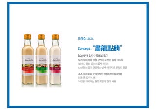 드레싱 소스


Concept :   畵龍點睛
[소비자 인식 유도방향]
요리의 마지막 완성 장면이 표현된 실사 이미지
샐러드, 퓨전 요리의 실사 이미지
신선한 느낌이 연상되는 실사 이미지로 신뢰도 전달

소스 내용물을 부각시키는 바탕&메인컬러사용
밝은 톤 컬러 사용
식감을 자극하는 원색 계열의 컬러 사용
 