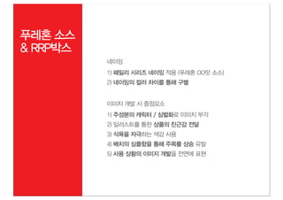 푸레혼 소스
& RRP박스
          네이밍
          1) 패밀리 시리즈 네이밍 적용 (푸레혼 OO맛 소스)
          2) 네이밍의 컬러 차이를 통해 구별


          이미지 개발 시 중점요소
          1) 주성분의 캐릭터 / 심벌화로 이미지 부각
          2) 일러스트를 통한 상품의 친근감 전달
          3) 식욕을 자극하는 색감 사용
          4) 배치의 심플함을 통해 주목률 상승 유발
          5) 사용 상황의 이미지 개발을 전면에 표현
 