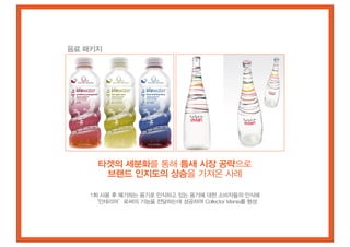 음료 패키지




     타겟의 세분화를 통해 틈새 시장 공략으로
      브랜드 인지도의 상승을 가져온 사례

   1회 사용 후 폐기하는 용기로 인식하고 있는 용기에 대한 소비자들의 인식에
    ‘인테리어’로써의 기능을 전달하는데 성공하여 Collector Mania를 형성
 