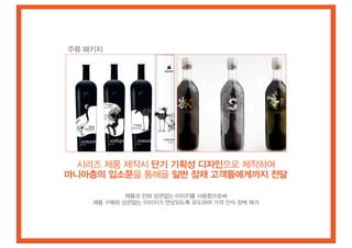 주류 패키지




 시리즈 제품 제작시 단기 기획성 디자인으로 제작하여
마니아층의 입소문을 통해을 일반 잠재 고객들에게까지 전달

            제품과 전혀 상관없는 이미지를 사용함으로써
    제품 구매와 상관없는 이미지가 연상되도록 유도하여 가격 인식 장벽 제거
 