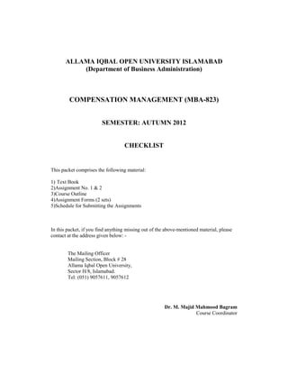 ALLAMA IQBAL OPEN UNIVERSITY ISLAMABAD
           (Department of Business Administration)



        COMPENSATION MANAGEMENT (MBA-823)


                        SEMESTER: AUTUMN 2012


                                   CHECKLIST


This packet comprises the following material:

1) Text Book
2)Assignment No. 1 & 2
3)Course Outline
4)Assignment Forms (2 sets)
5)Schedule for Submitting the Assignments



In this packet, if you find anything missing out of the above-mentioned material, please
contact at the address given below: -


        The Mailing Officer
        Mailing Section, Block # 28
        Allama Iqbal Open University,
        Sector H/8, Islamabad.
        Tel: (051) 9057611, 9057612




                                                       Dr. M. Majid Mahmood Bagram
                                                                    Course Coordinator
 