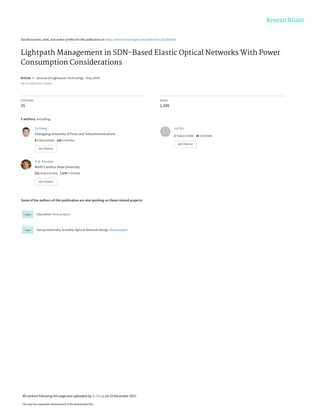 See discussions, stats, and author profiles for this publication at: https://www.researchgate.net/publication/321952636
Lightpath Management in SDN-Based Elastic Optical Networks With Power
Consumption Considerations
Article in Journal of Lightwave Technology · May 2018
DOI: 10.1109/JLT.2017.2785410
CITATIONS
25
READS
1,339
5 authors, including:
Some of the authors of this publication are also working on these related projects:
Education View project
Computationally Scalable Optical Network Design View project
Yu Xiong
Chongqing University of Posts and Telecommunications
8 PUBLICATIONS 134 CITATIONS
SEE PROFILE
Jin Shi
2 PUBLICATIONS 29 CITATIONS
SEE PROFILE
G.N. Rouskas
North Carolina State University
311 PUBLICATIONS 7,279 CITATIONS
SEE PROFILE
All content following this page was uploaded by Yu Xiong on 23 December 2017.
The user has requested enhancement of the downloaded file.
 