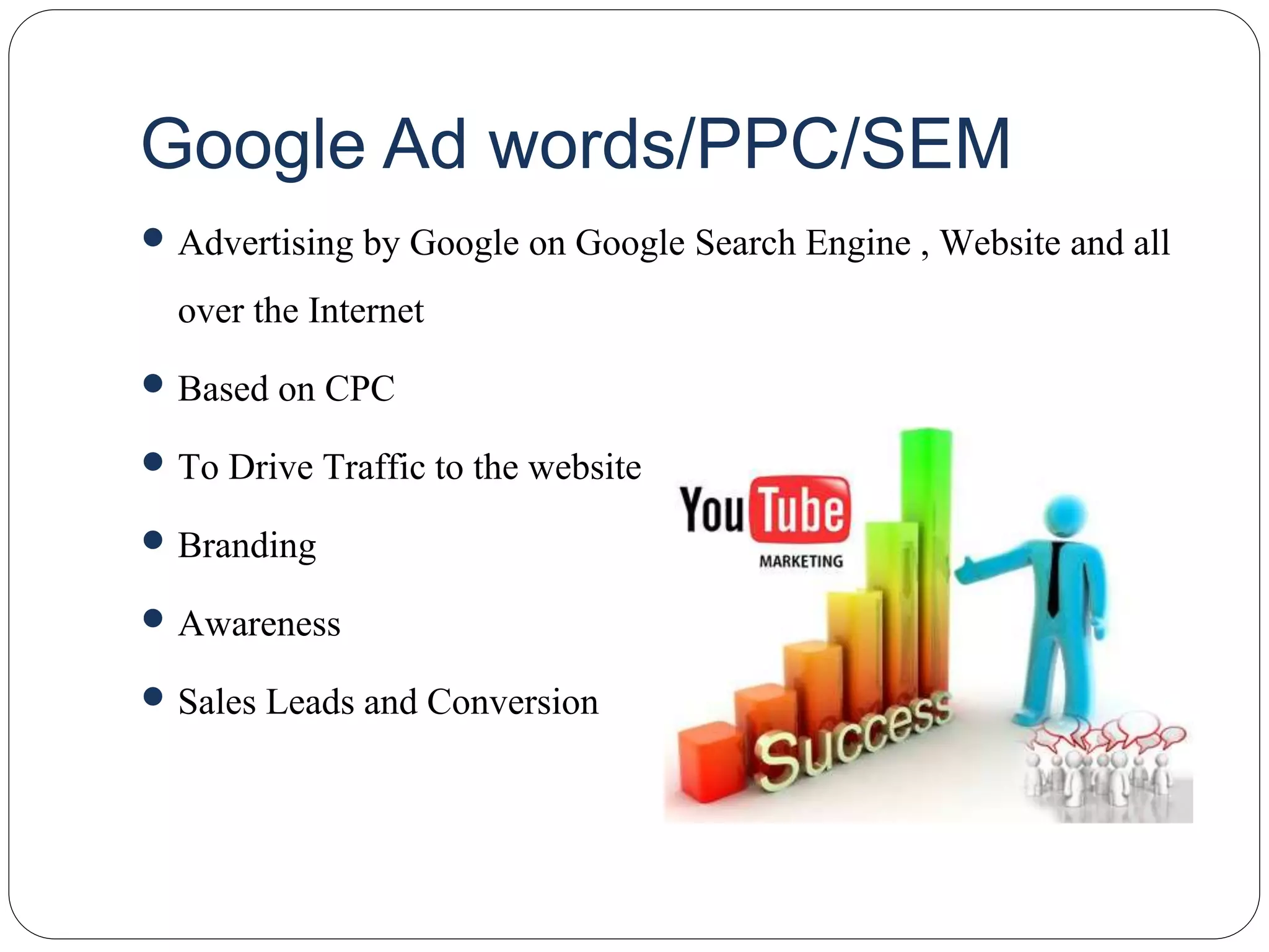 Google Ad words/PPC/SEM
 Advertising by Google on Google Search Engine , Website and all
over the Internet
 Based on CPC
 To Drive Traffic to the website
 Branding
 Awareness
 Sales Leads and Conversion
 