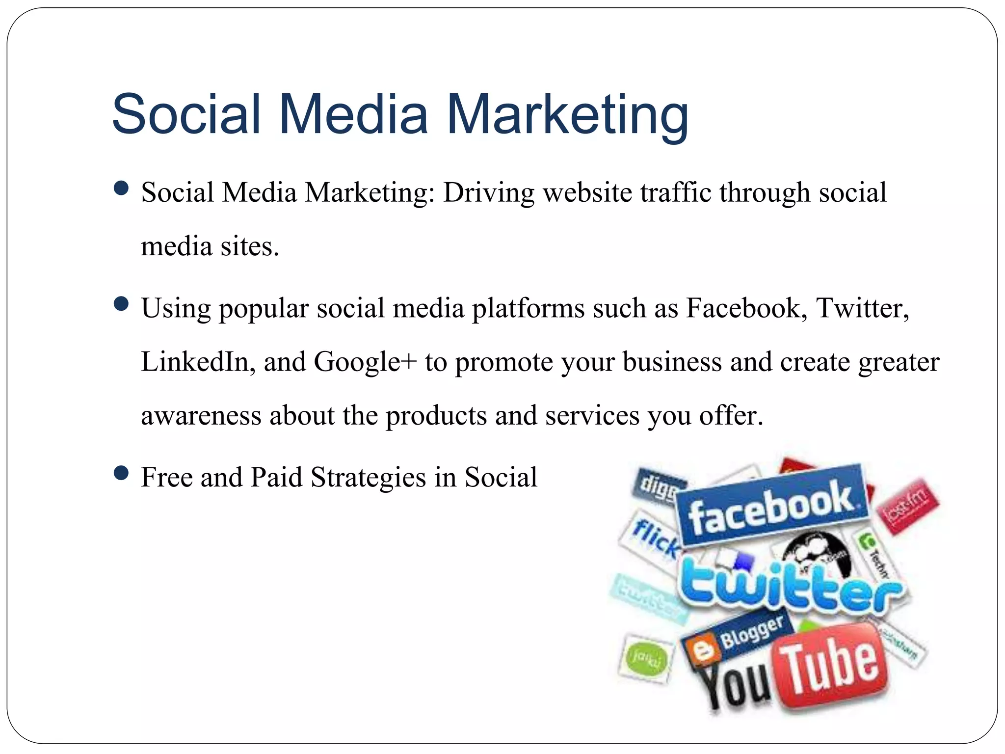 Social Media Marketing
 Social Media Marketing: Driving website traffic through social
media sites.
 Using popular social media platforms such as Facebook, Twitter,
LinkedIn, and Google+ to promote your business and create greater
awareness about the products and services you offer.
 Free and Paid Strategies in Social
 