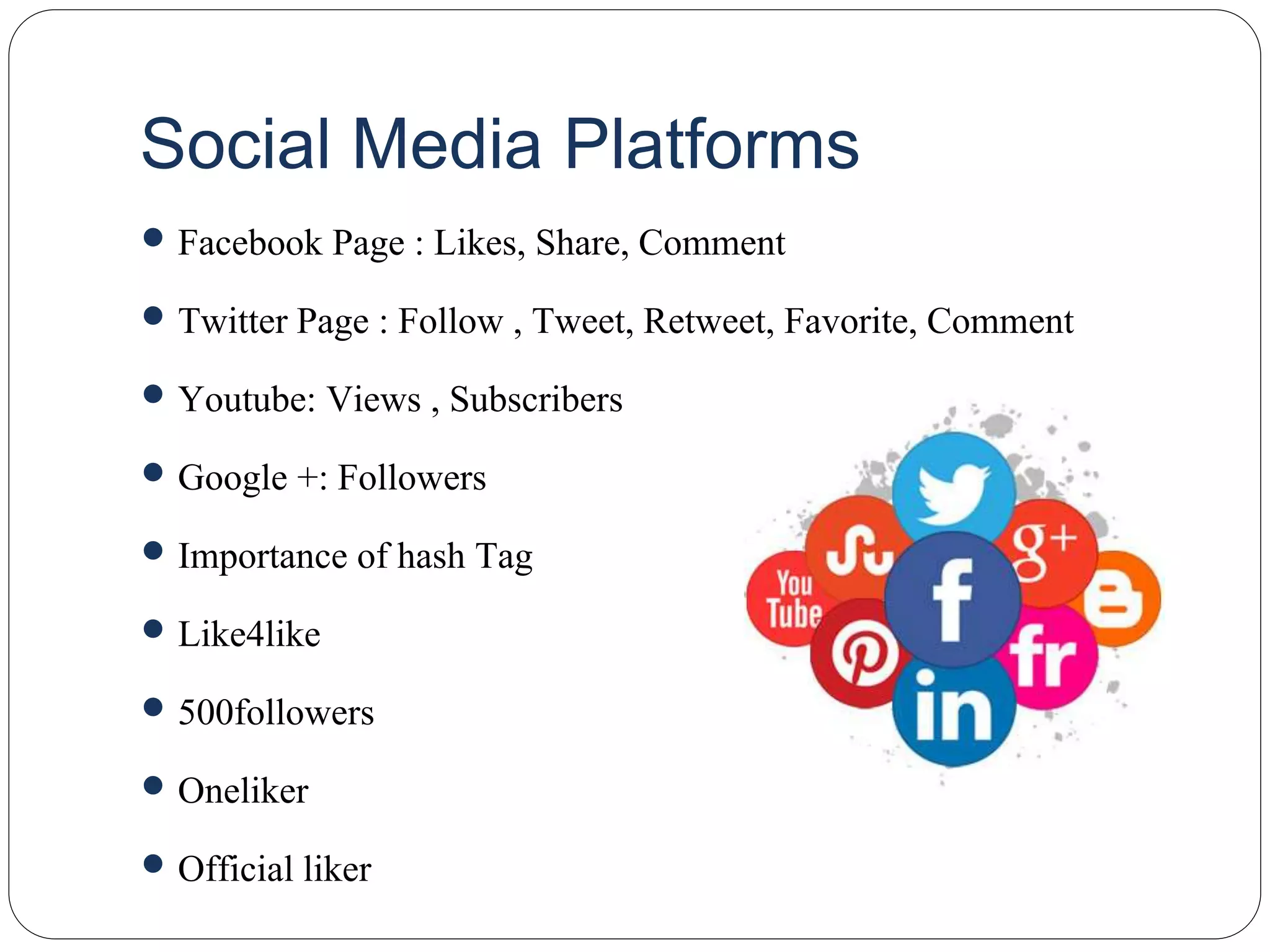 Social Media Platforms
 Facebook Page : Likes, Share, Comment
 Twitter Page : Follow , Tweet, Retweet, Favorite, Comment
 Youtube: Views , Subscribers
 Google +: Followers
 Importance of hash Tag
 Like4like
 500followers
 Oneliker
 Official liker
 