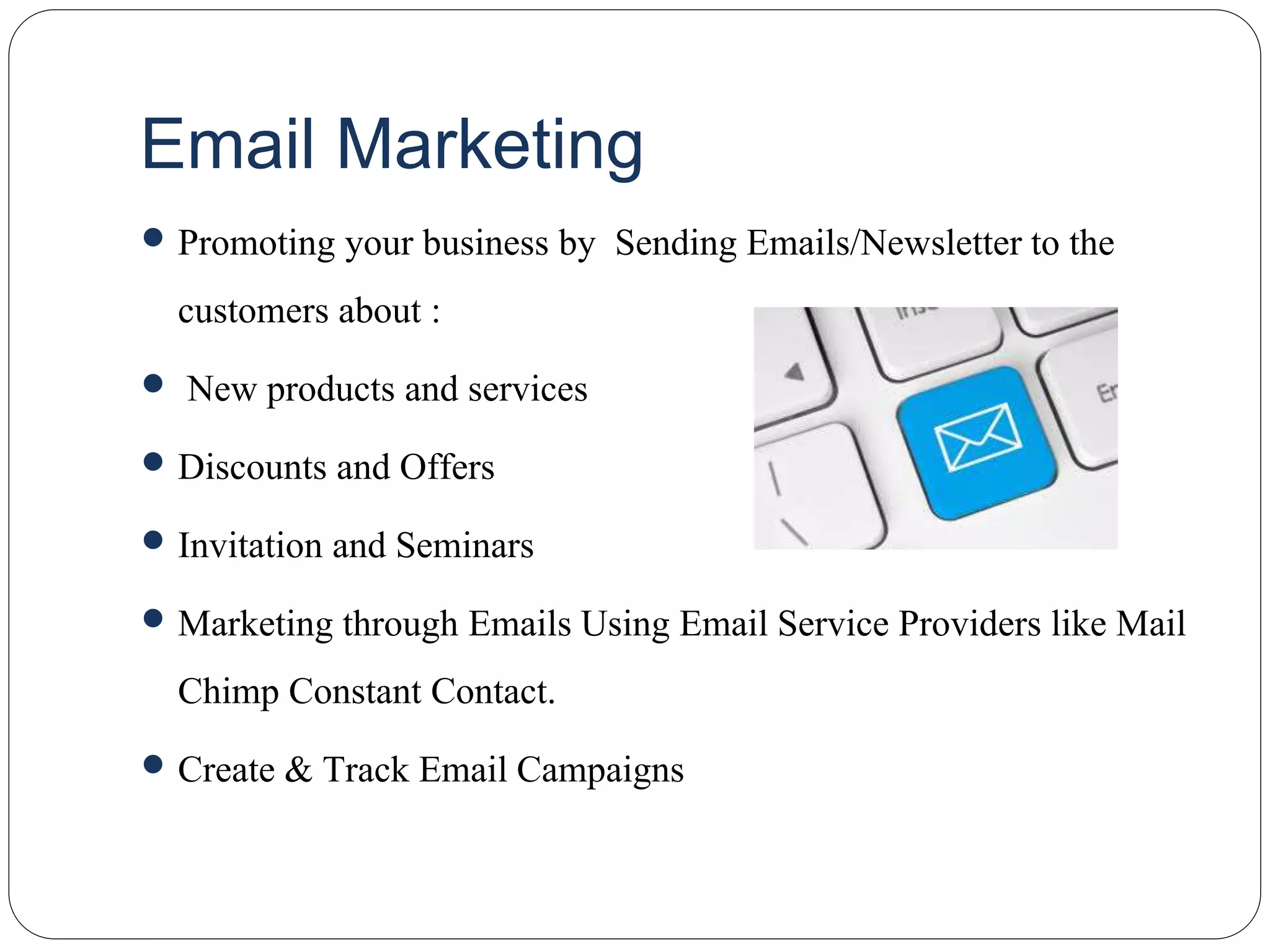 Email Marketing
 Promoting your business by Sending Emails/Newsletter to the
customers about :
 New products and services
 Discounts and Offers
 Invitation and Seminars
 Marketing through Emails Using Email Service Providers like Mail
Chimp Constant Contact.
 Create & Track Email Campaigns
 