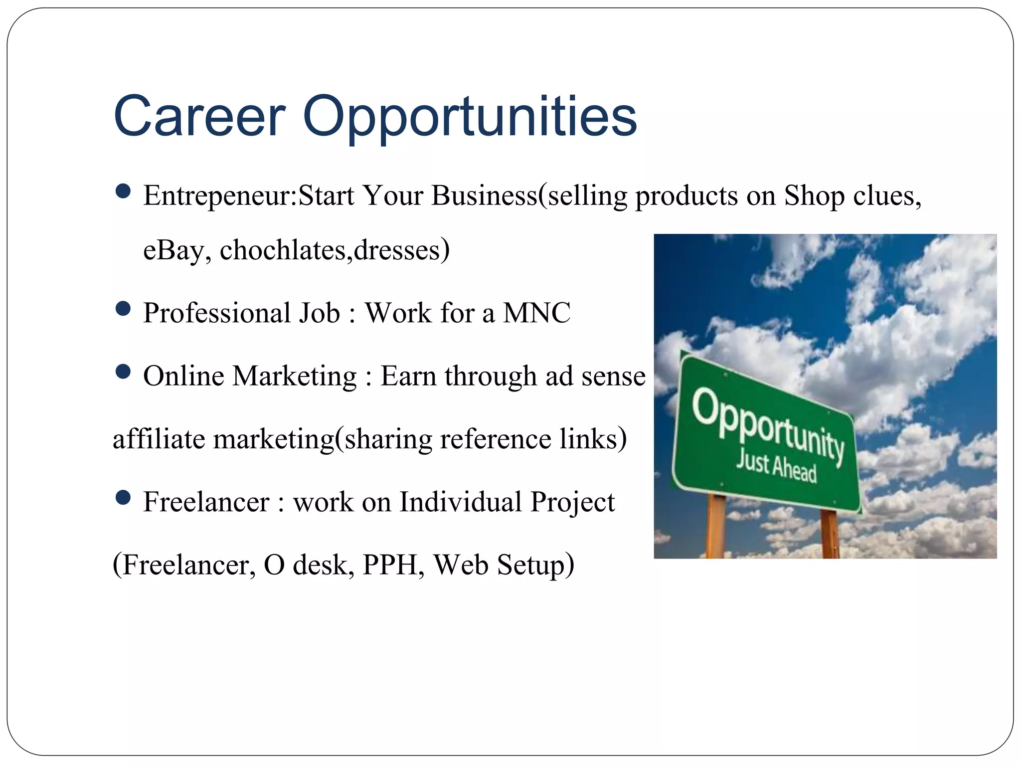 Career Opportunities
 Entrepeneur:Start Your Business(selling products on Shop clues,
eBay, chochlates,dresses)
 Professional Job : Work for a MNC
 Online Marketing : Earn through ad sense
affiliate marketing(sharing reference links)
 Freelancer : work on Individual Project
(Freelancer, O desk, PPH, Web Setup)
 