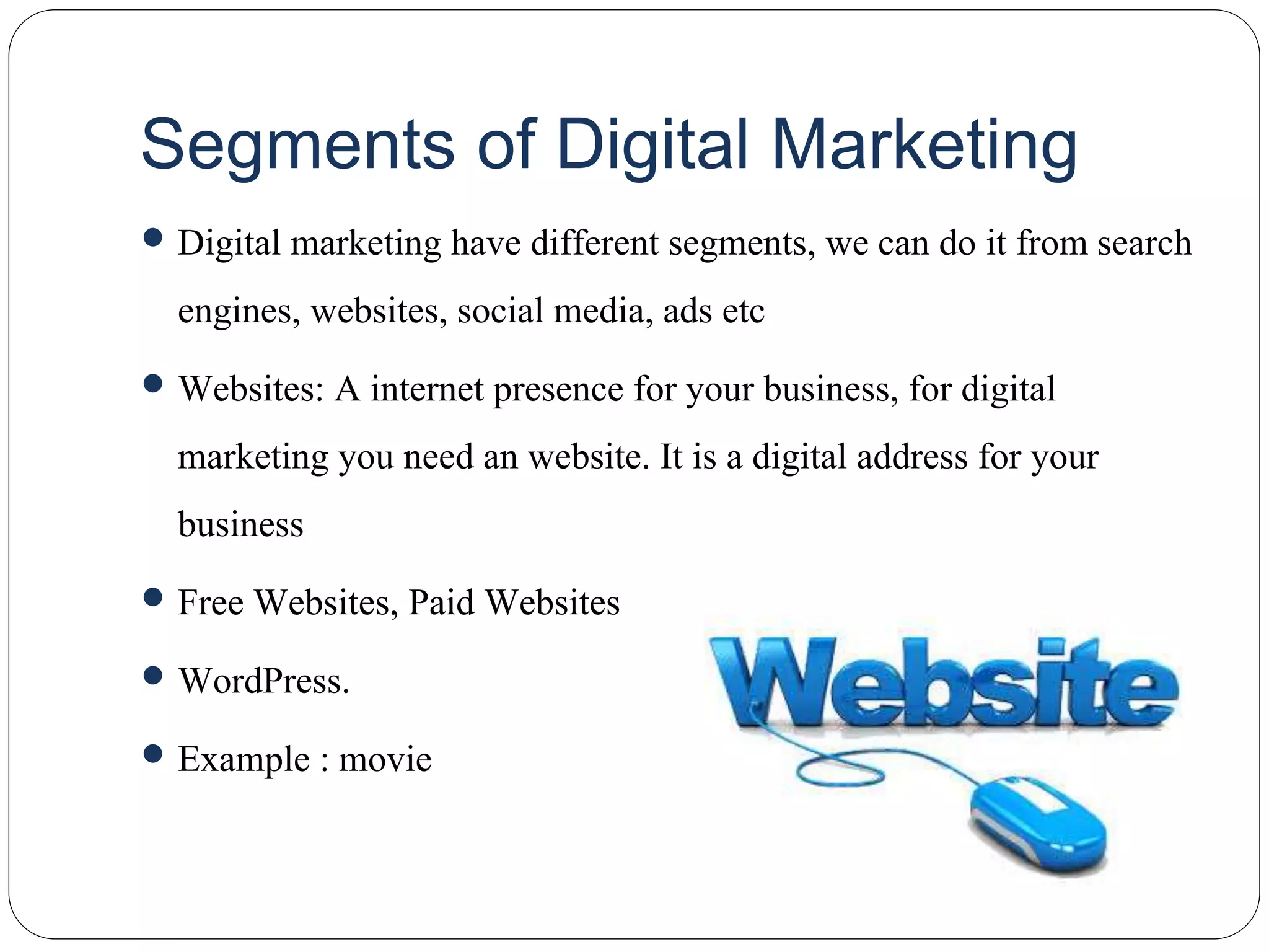 Segments of Digital Marketing
 Digital marketing have different segments, we can do it from search
engines, websites, social media, ads etc
 Websites: A internet presence for your business, for digital
marketing you need an website. It is a digital address for your
business
 Free Websites, Paid Websites
 WordPress.
 Example : movie
 