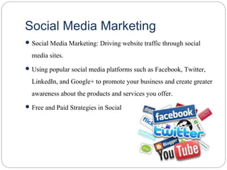 Social Media Marketing
 Social Media Marketing: Driving website traffic through social
media sites.
 Using popular social media platforms such as Facebook, Twitter,
LinkedIn, and Google+ to promote your business and create greater
awareness about the products and services you offer.
 Free and Paid Strategies in Social
 