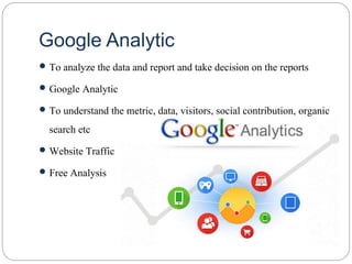 Google Analytic
 To analyze the data and report and take decision on the reports
 Google Analytic
 To understand the metric, data, visitors, social contribution, organic
search etc
 Website Traffic
 Free Analysis
 