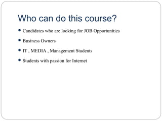 Who can do this course?
 Candidates who are looking for JOB Opportunities
 Business Owners
 IT , MEDIA , Management Students
 Students with passion for Internet
 