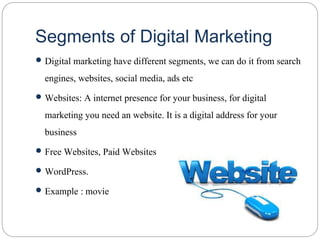Segments of Digital Marketing
 Digital marketing have different segments, we can do it from search
engines, websites, social media, ads etc
 Websites: A internet presence for your business, for digital
marketing you need an website. It is a digital address for your
business
 Free Websites, Paid Websites
 WordPress.
 Example : movie
 