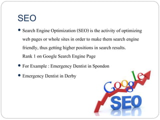 SEO
 Search Engine Optimization (SEO) is the activity of optimizing
web pages or whole sites in order to make them search engine
friendly, thus getting higher positions in search results.
Rank 1 on Google Search Engine Page
 For Example : Emergency Dentist in Spondon
 Emergency Dentist in Derby
 
