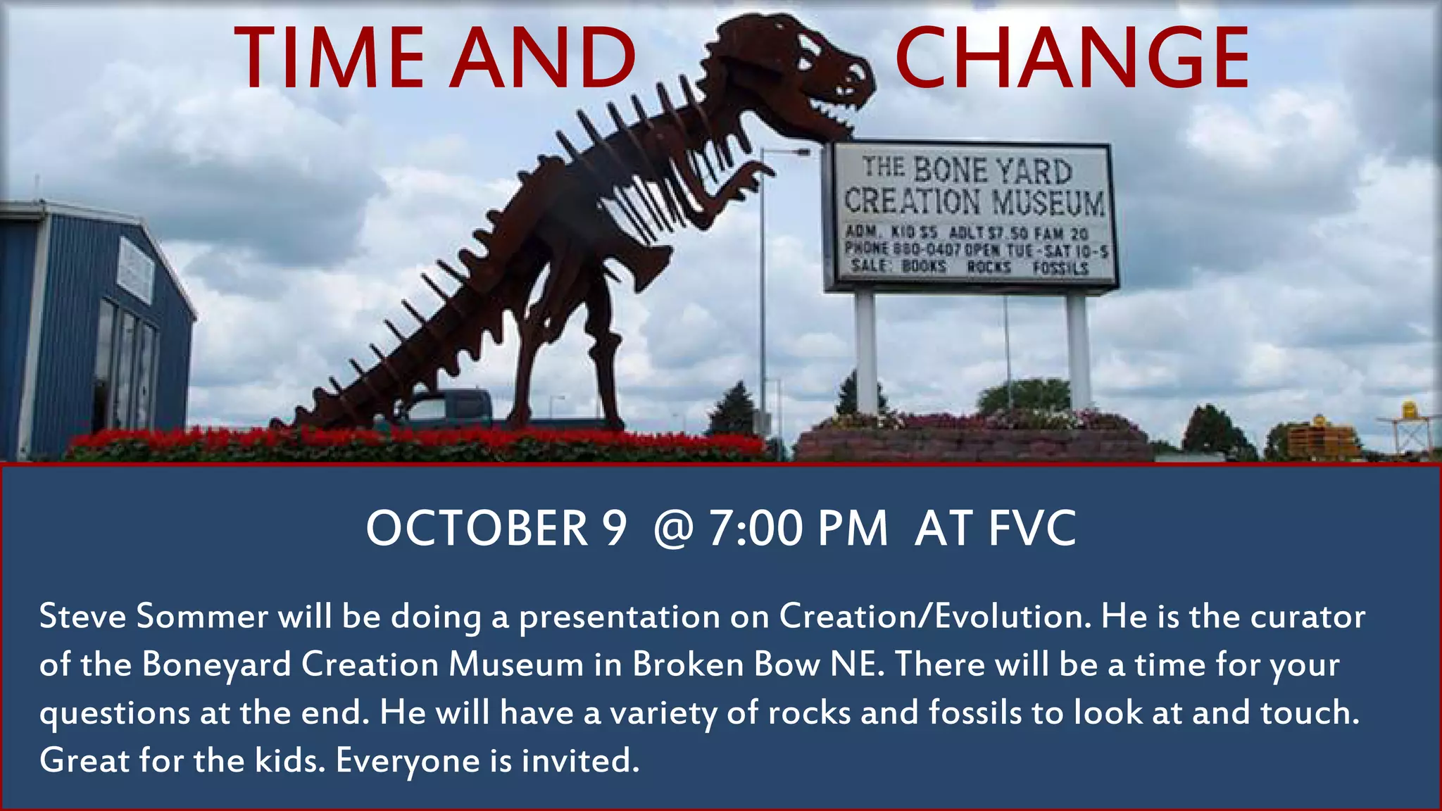 Steve Sommer will be doing a presentation on Creation/Evolution. He is the curator
of the Boneyard Creation Museum in Broken Bow NE. There will be a time for your
questions at the end. He will have a variety of rocks and fossils to look at and touch.
Great for the kids. Everyone is invited.
OCTOBER 9 @ 7:00 PM AT FVC
TIME AND CHANGE
 
