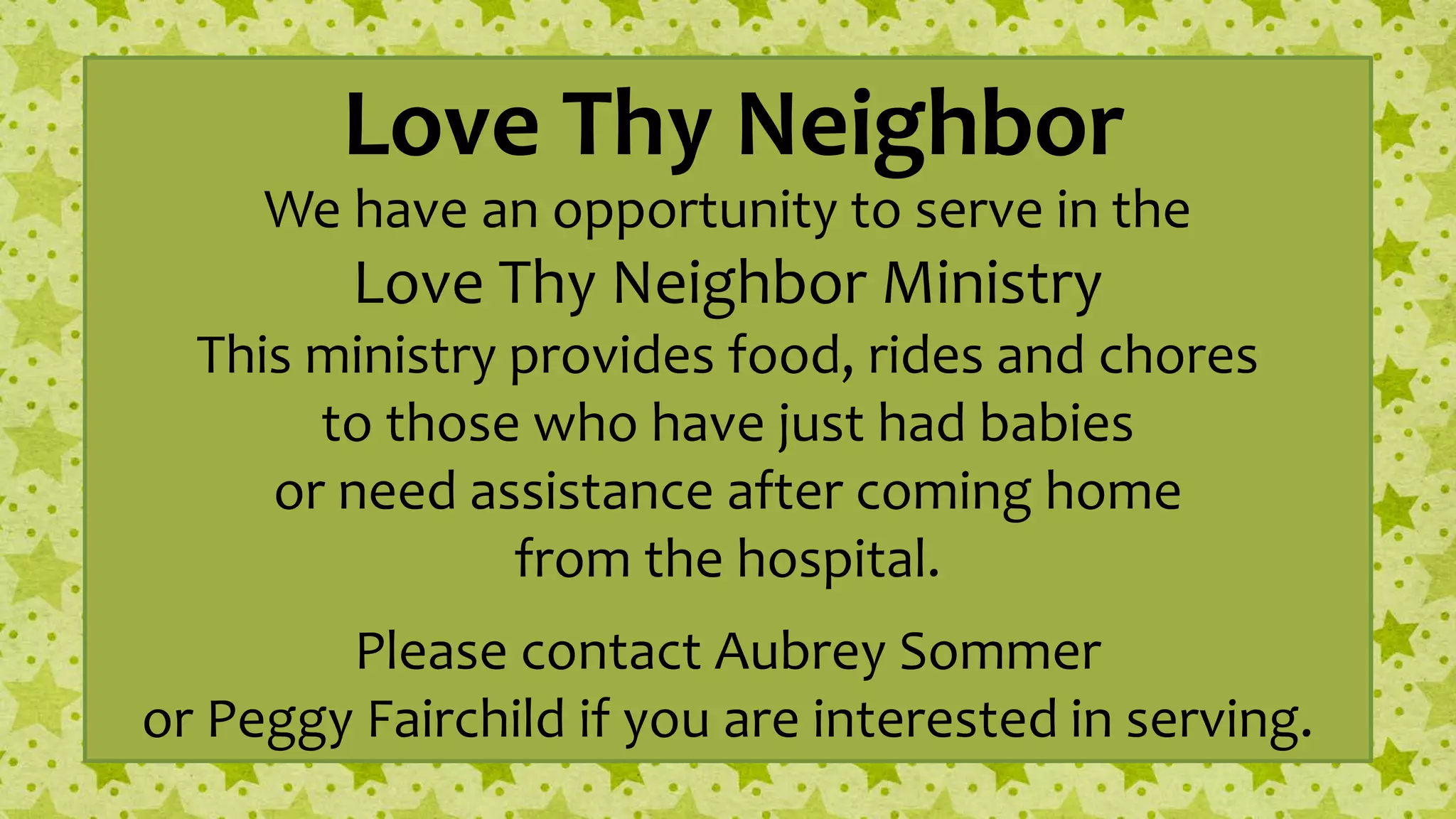 Love Thy Neighbor
We have an opportunity to serve in the
Love Thy Neighbor Ministry
This ministry provides food, rides and chores
to those who have just had babies
or need assistance after coming home
from the hospital.
Please contact Aubrey Sommer
or Peggy Fairchild if you are interested in serving.
 