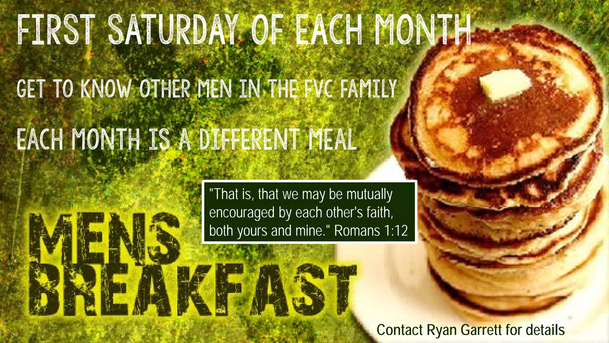 FIRST SATURDAY OF EACH MONTH
Get to know other men in the fvc family
Each month is a different meal
"That is, that we may be mutually
encouraged by each other's faith,
both yours and mine." Romans 1:12
Contact Ryan Garrett for details
 