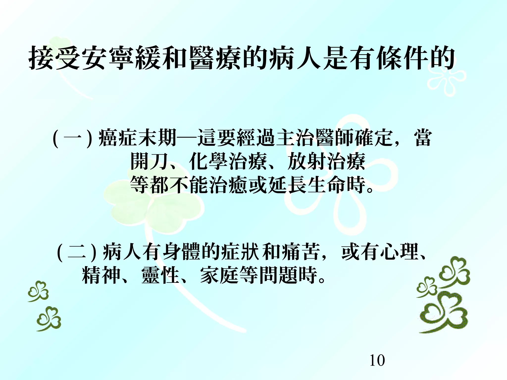 10
( 一 ) 癌症末期─這要經過主治醫師確定，當
開刀、化學治療、放射治療
等都不能治癒或延長生命時。
( 二 ) 病人有身體的症 和痛苦，或有心理、狀
精神、靈性、家庭等問題時。
接受安寧緩和醫療的病人是有條件的
 