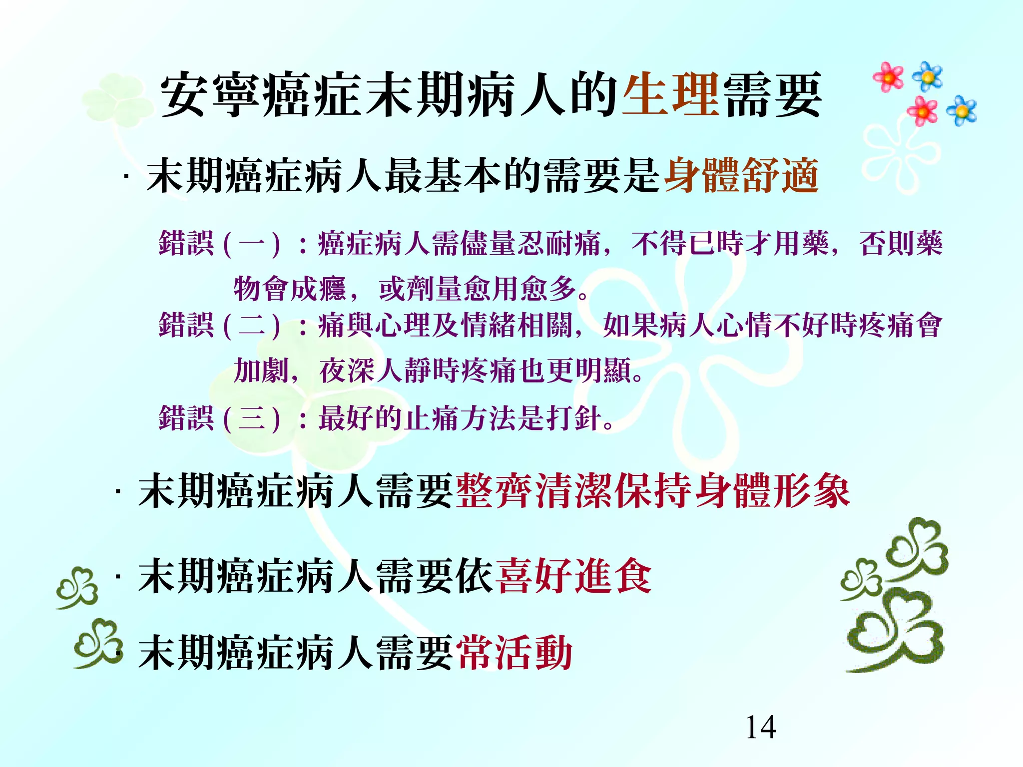 14
‧ 末期癌症病人最基本的需要是身體舒適
錯誤 ( 一 ) ：癌症病人需儘量忍耐痛，不得已時才用藥，否則藥
物會成 ，或劑量愈用愈多。癮
錯誤 ( 二 ) ：痛與心理及情緒相關，如果病人心情不好時疼痛會
加劇，夜深人靜時疼痛也更明顯。
錯誤 ( 三 ) ：最好的止痛方法是打針。
‧ 末期癌症病人需要整齊清潔保持身體形象
‧ 末期癌症病人需要依喜好進食
‧ 末期癌症病人需要常活動
安寧癌症末期病人的生理需要
 