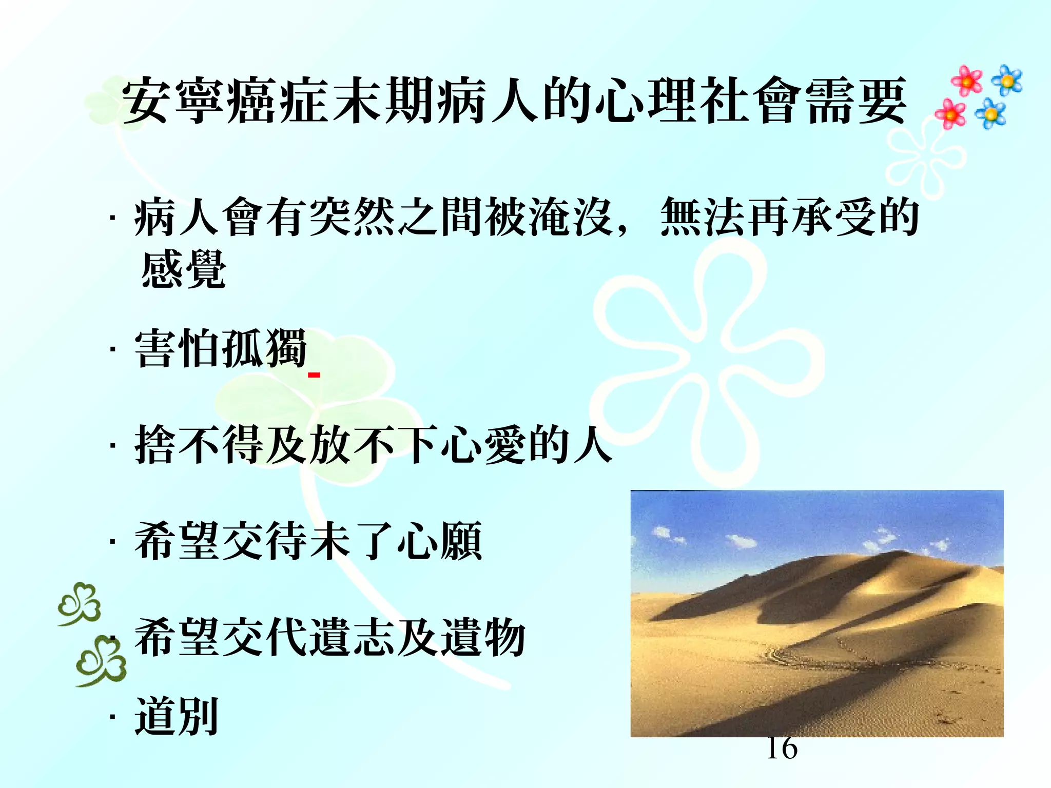 16
‧ 病人會有突然之間被淹沒，無法再承受的
感覺
‧ 害怕孤獨
‧ 捨不得及放不下心愛的人
‧ 希望交待未了心願
‧ 希望交代遺志及遺物
‧ 道別
安寧癌症末期病人的心理社會需要
 