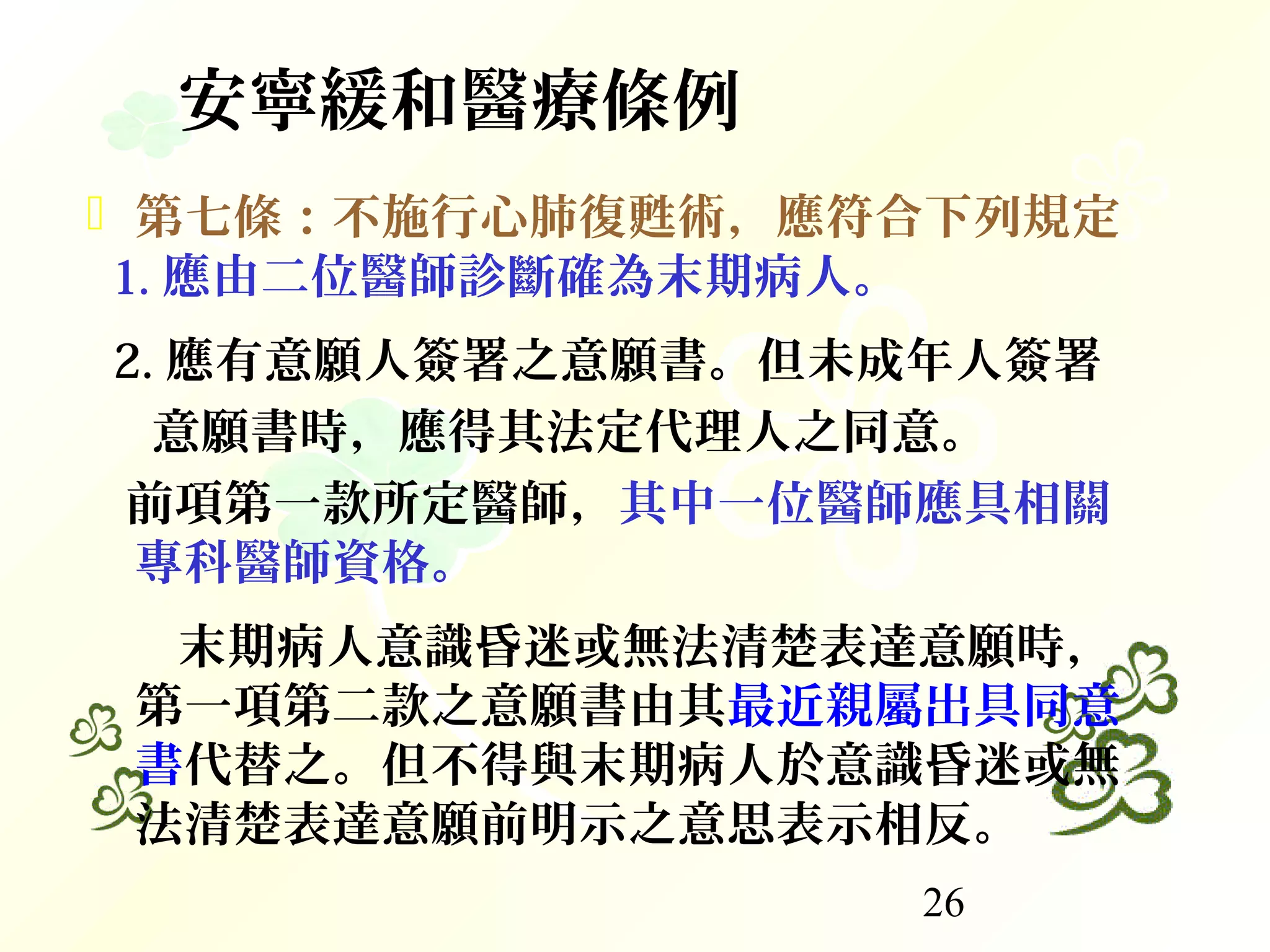 26
安寧緩和醫療條例
 第七條：不施行心肺復甦術，應符合下列規定
1. 應由二位醫師診斷確為末期病人。
2. 應有意願人簽署之意願書。但未成年人簽署
意願書時，應得其法定代理人之同意。
前項第一款所定醫師，其中一位醫師應具相關
專科醫師資格。
末期病人意識昏迷或無法清楚表達意願時，
第一項第二款之意願書由其最近親屬出具同意
書代替之。但不得與末期病人於意識昏迷或無
法清楚表達意願前明示之意思表示相反。
 