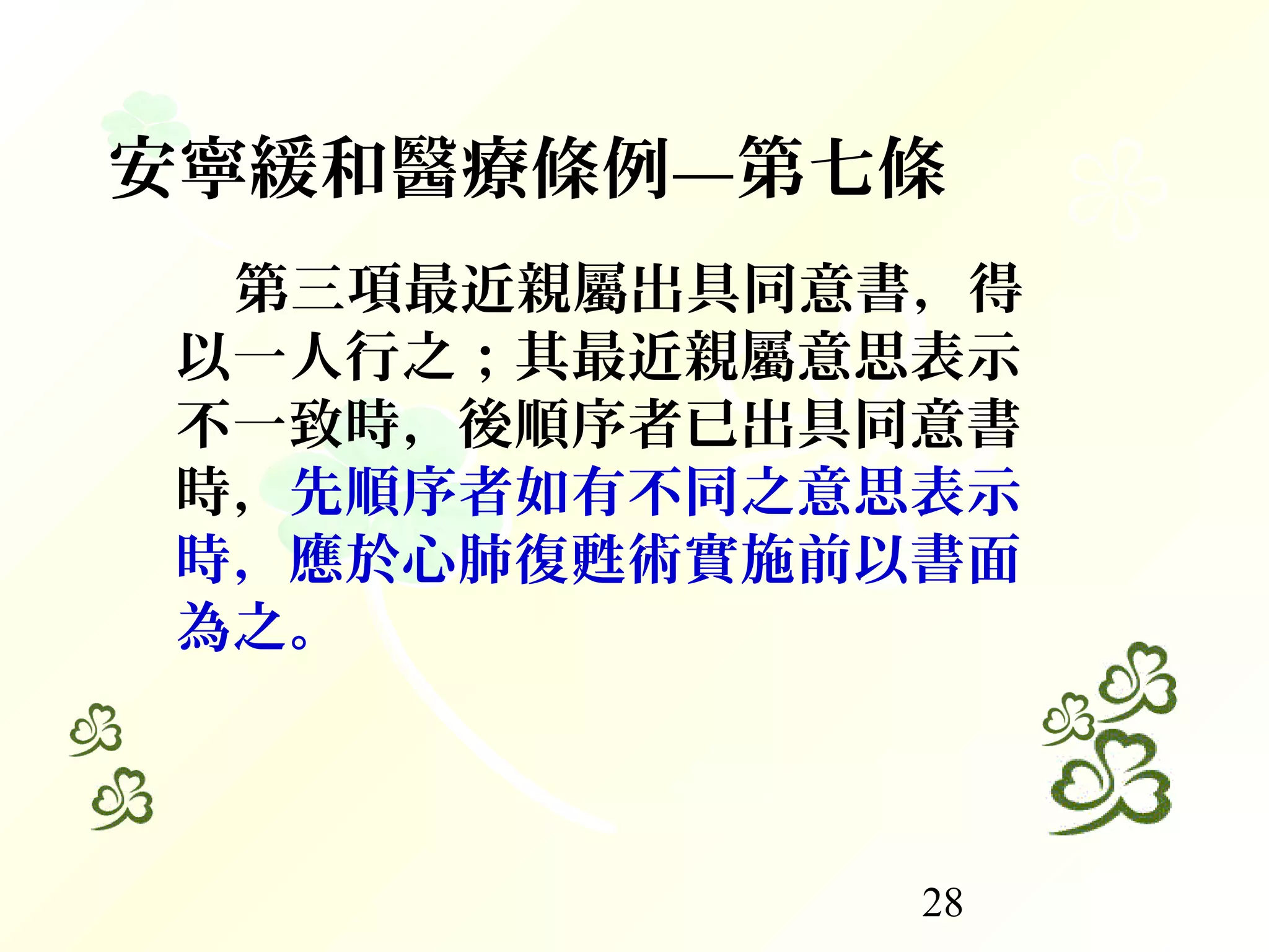 28
第三項最近親屬出具同意書，得
以一人行之；其最近親屬意思表示
不一致時，後順序者已出具同意書
時，先順序者如有不同之意思表示
時，應於心肺復甦術實施前以書面
為之。
安寧緩和醫療條例—第七條
 