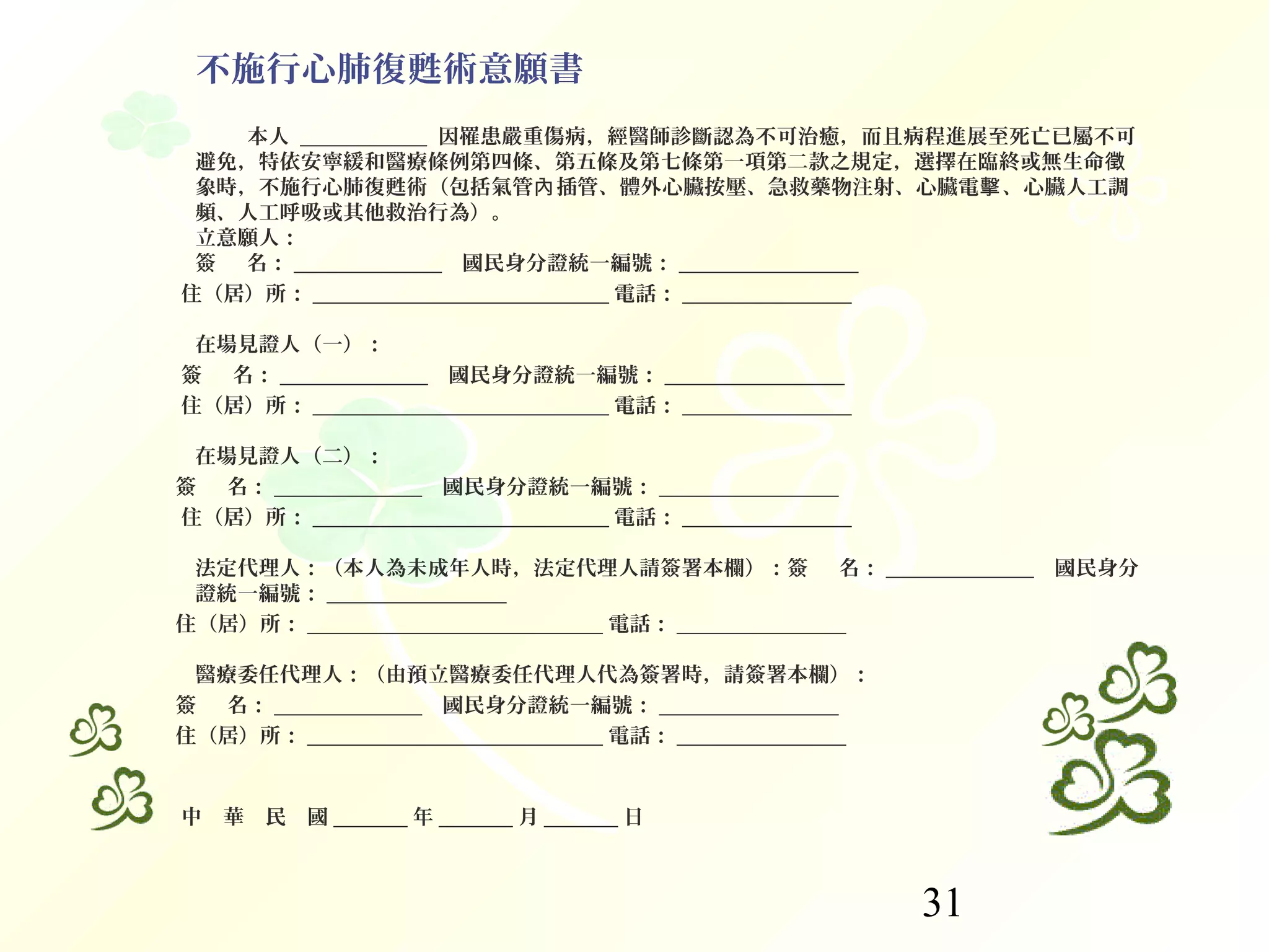 31
不施行心肺復甦術意願書
本人 ____________ 因罹患嚴重傷病，經醫師診斷認為不可治癒，而且病程進展至死亡已屬不可
避免，特依安寧緩和醫療條例第四條、第五條及第七條第一項第二款之規定，選擇在臨終或無生命徵
象時，不施行心肺復甦術（包括氣管 插管、體外心臟按壓、急救藥物注射、心臟電 、心臟人工調內 擊
頻、人工呼吸或其他救治行為）。
立意願人：
簽 名：     ______________   國民身分證統一編號： _________________
住（居）所： ____________________________ 電話： ________________
在場見證人（一）：
簽 名：     ______________   國民身分證統一編號： _________________
住（居）所： ____________________________ 電話： ________________
在場見證人（二）：
簽 名：     ______________   國民身分證統一編號： _________________
住（居）所： ____________________________ 電話： ________________
法定代理人：（本人為未成年人時，法定代理人請簽署本欄）：簽 名：     ______________   國民身分
證統一編號： _________________
住（居）所： ____________________________ 電話： ________________
醫療委任代理人：（由預立醫療委任代理人代為簽署時，請簽署本欄）：
簽 名：     ______________   國民身分證統一編號： _________________
住（居）所： ____________________________ 電話： ________________
中 華 民 國         _______ 年 _______ 月 _______ 日
 