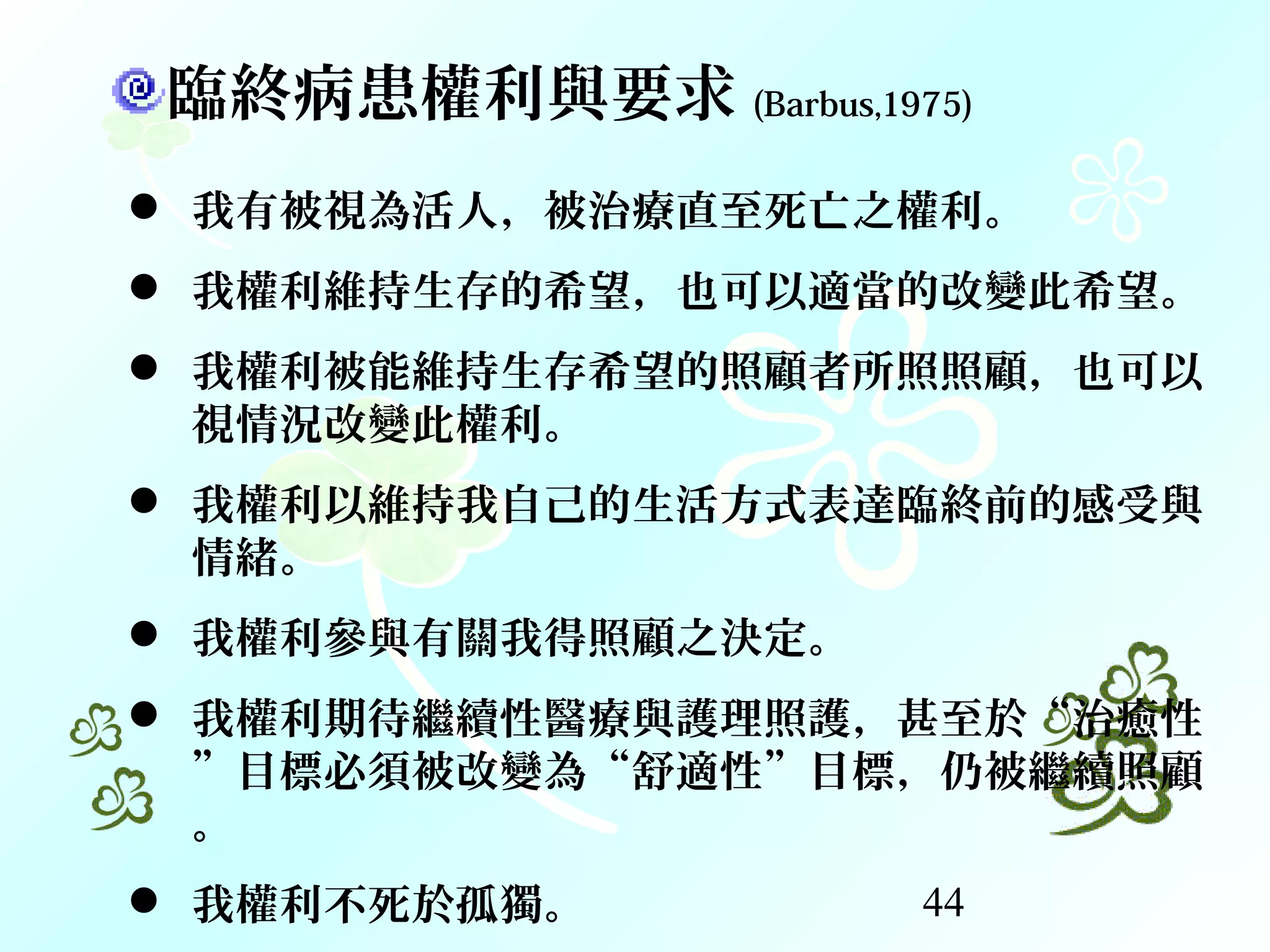 44
臨終病患權利與要求 (Barbus,1975)
 我有被視為活人，被治療直至死亡之權利。
 我權利維持生存的希望，也可以適當的改變此希望。
 我權利被能維持生存希望的照顧者所照照顧，也可以
視情況改變此權利。
 我權利以維持我自己的生活方式表達臨終前的感受與
情緒。
 我權利參與有關我得照顧之決定。
 我權利期待繼續性醫療與護理照護，甚至於“治癒性
”目標必須被改變為“舒適性”目標，仍被繼續照顧
。
 我權利不死於孤獨。
 