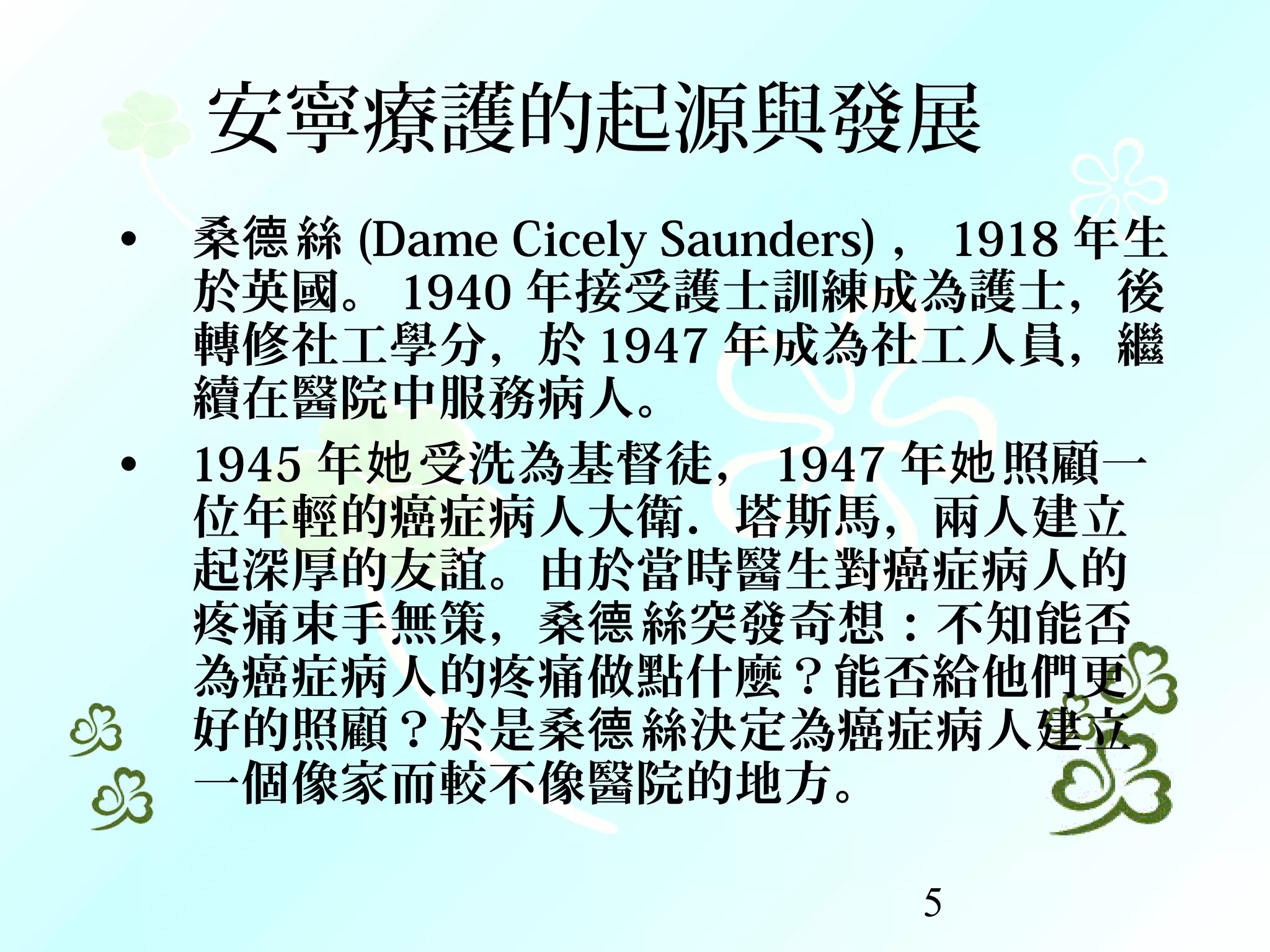 5
安寧療護的起源與發展
• 桑 絲德 (Dame Cicely Saunders) ， 1918 年生
於英國。 1940 年接受護士訓練成為護士，後
轉修社工學分，於 1947 年成為社工人員，繼
續在醫院中服務病人。
• 1945 年 受洗為基督徒，她 1947 年 照顧一她
位年輕的癌症病人大衛．塔斯馬，兩人建立
起深厚的友誼。由於當時醫生對癌症病人的
疼痛束手無策，桑 絲突發奇想：不知能否德
為癌症病人的疼痛做點什麼？能否給他們更
好的照顧？於是桑 絲決定為癌症病人建立德
一個像家而較不像醫院的地方。
 
