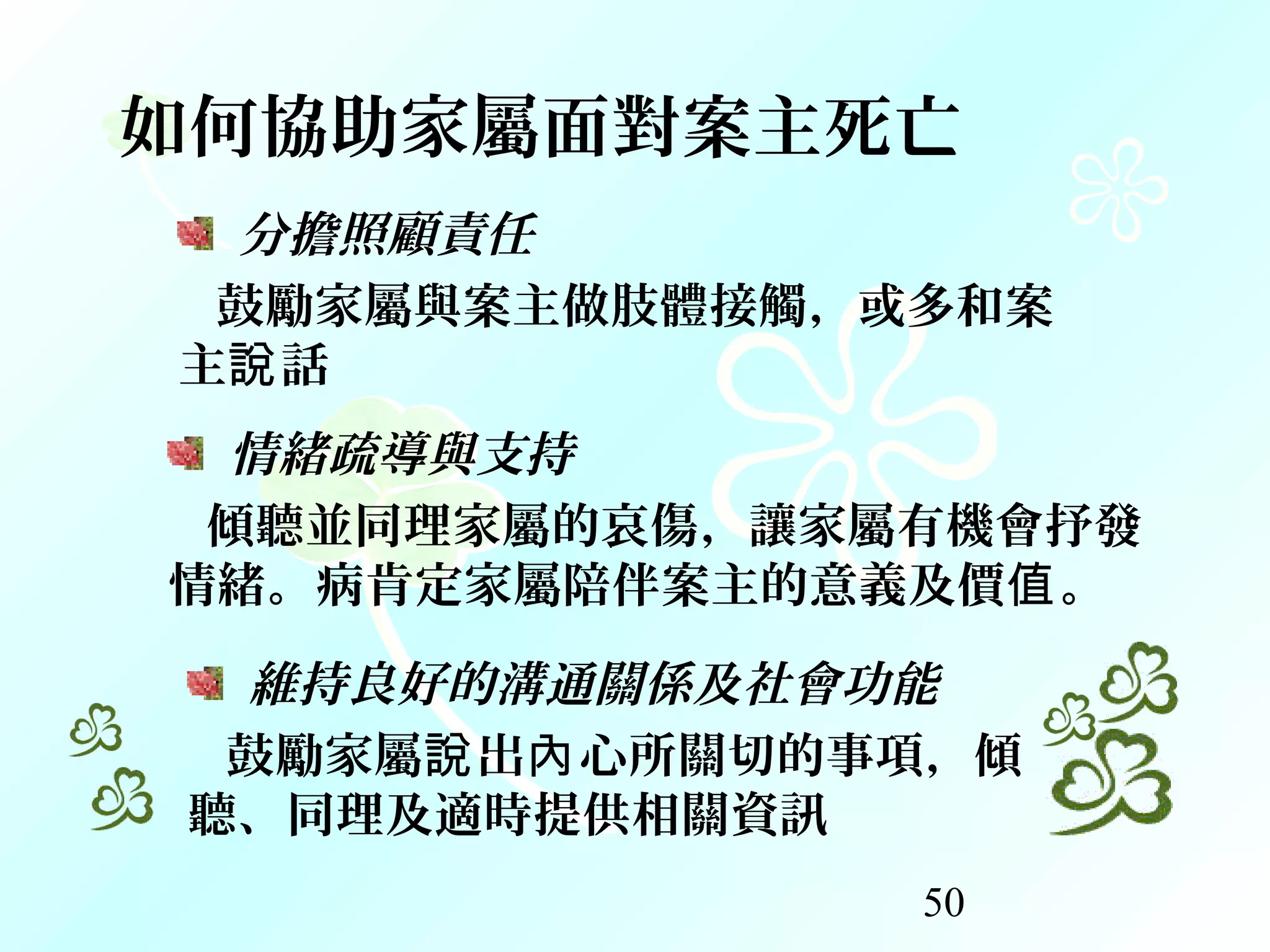 50
如何協助家屬面對案主死亡
分擔照顧責任
鼓勵家屬與案主做肢體接觸，或多和案
主 話說
情緒疏導與支持
傾聽並同理家屬的哀傷，讓家屬有機會抒發
情緒。病肯定家屬陪伴案主的意義及價 。值
維持良好的溝通關係及社會功能
鼓勵家屬 出 心所關切的事項，傾說 內
聽、同理及適時提供相關資訊
 