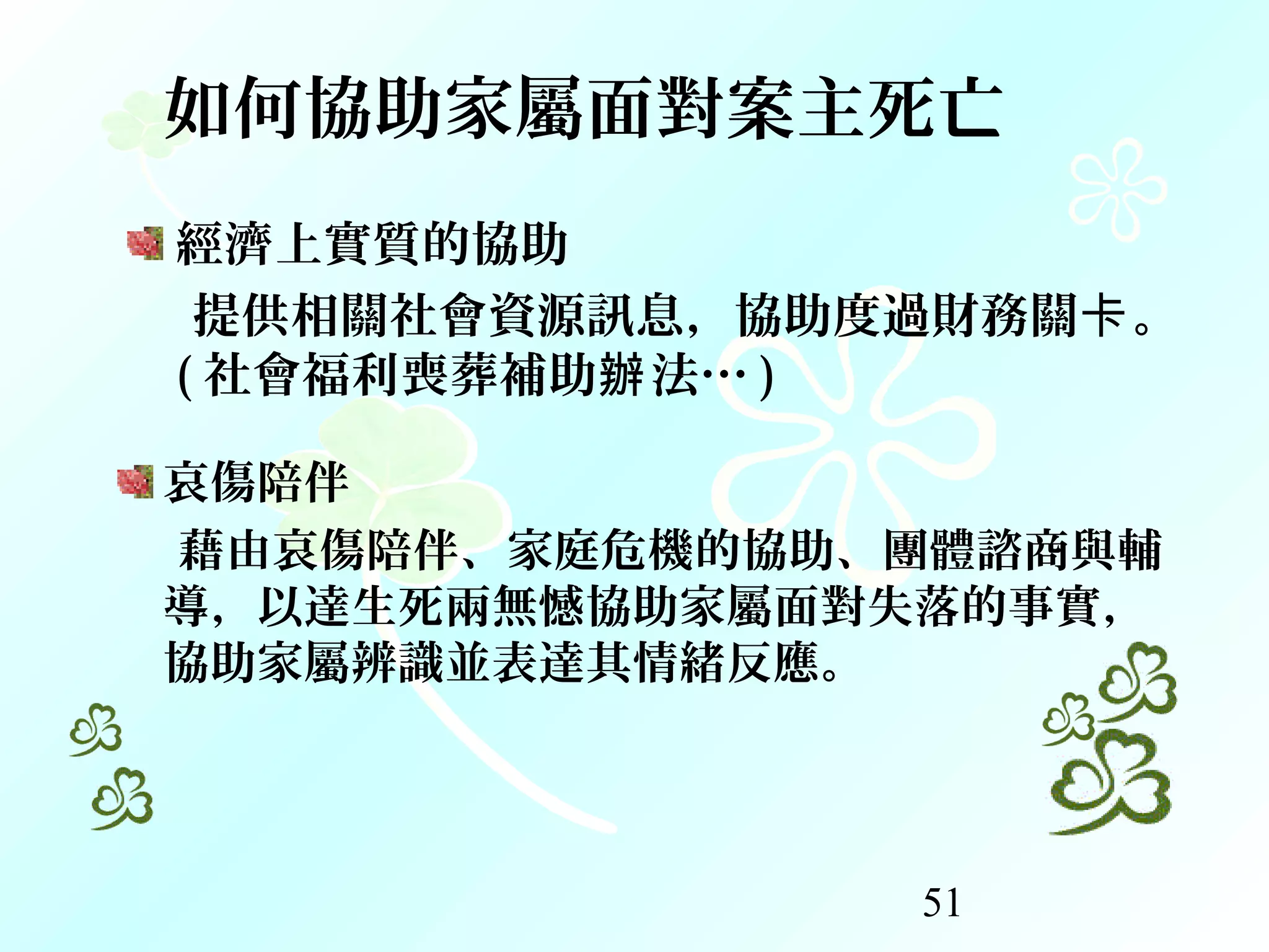 51
如何協助家屬面對案主死亡
經濟上實質的協助
提供相關社會資源訊息，協助度過財務關 。卡
( 社會福利喪葬補助 法…辦 )
哀傷陪伴
藉由哀傷陪伴、家庭危機的協助、團體諮商與輔
導，以達生死兩無憾協助家屬面對失落的事實，
協助家屬辨識並表達其情緒反應。
 